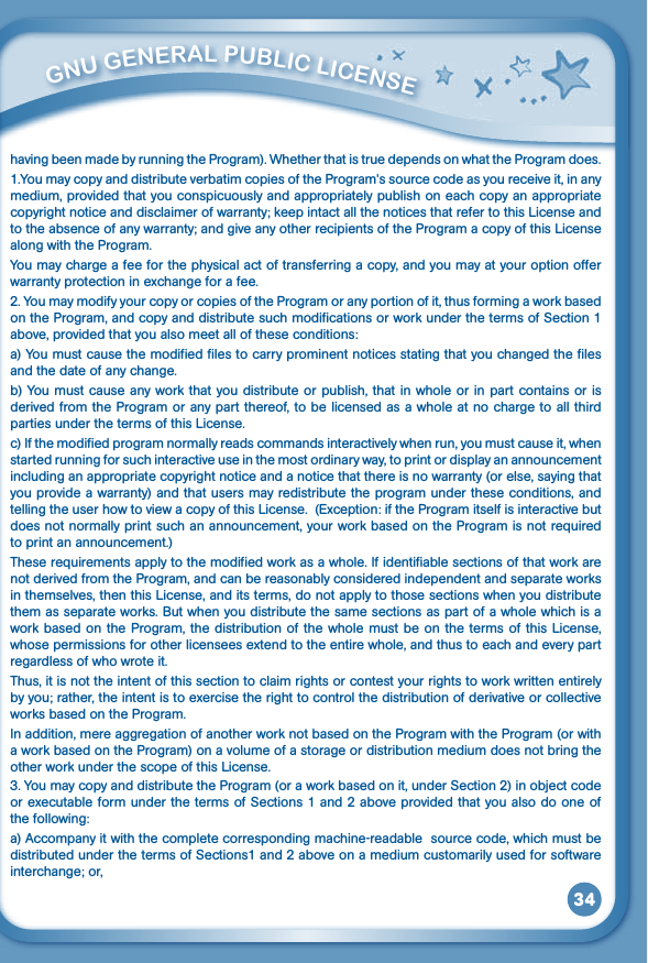 34having been made by running the Program). Whether that is true depends on what the Program does.1.You may copy and distribute verbatim copies of the Program&apos;s source code as you receive it, in any medium, provided that you conspicuously and appropriately publish on each copy an appropriate copyright notice and disclaimer of warranty; keep intact all the notices that refer to this License and to the absence of any warranty; and give any other recipients of the Program a copy of this License along with the Program.You may charge a fee for the physical act of transferring a copy, and you may at your option offer warranty protection in exchange for a fee. 2. You may modify your copy or copies of the Program or any portion of it, thus forming a work based on the Program, and copy and distribute such modifications or work under the terms of Section 1 above, provided that you also meet all of these conditions: a) You must cause the modified files to carry prominent notices stating that you changed the files and the date of any change. b) You must cause any work that you distribute or publish, that in whole or in part contains or is derived from the Program or any part thereof, to be licensed as a whole at no charge to all third parties under the terms of this License.c) If the modified program normally reads commands interactively when run, you must cause it, when started running for such interactive use in the most ordinary way, to print or display an announcement including an appropriate copyright notice and a notice that there is no warranty (or else, saying that you provide a warranty) and that users may redistribute the program under these conditions, and telling the user how to view a copy of this License.  (Exception: if the Program itself is interactive but doesnotnormallyprintsuchanannouncement,yourworkbasedontheProgramisnotrequiredto print an announcement.)Theserequirementsapplytothemodifiedworkasawhole.Ifidentifiablesectionsofthatworkarenot derived from the Program, and can be reasonably considered independent and separate works in themselves, then this License, and its terms, do not apply to those sections when you distribute them as separate works. But when you distribute the same sections as part of a whole which is a work based on the Program, the distribution of the whole must be on the terms of this License, whose permissions for other licensees extend to the entire whole, and thus to each and every part regardless of who wrote it.Thus, it is not the intent of this section to claim rights or contest your rights to work written entirely by you; rather, the intent is to exercise the right to control the distribution of derivative or collective works based on the Program.In addition, mere aggregation of another work not based on the Program with the Program (or with a work based on the Program) on a volume of a storage or distribution medium does not bring the other work under the scope of this License.3.YoumaycopyanddistributetheProgram(oraworkbasedonit,underSection2)inobjectcodeor executable form under the terms of Sections 1 and 2 above provided that you also do one of the following:a) Accompany it with the complete corresponding machine-readable  source code, which must be distributed under the terms of Sections1 and 2 above on a medium customarily used for software interchange; or,          GNu GENEral PubliC liCENSE 