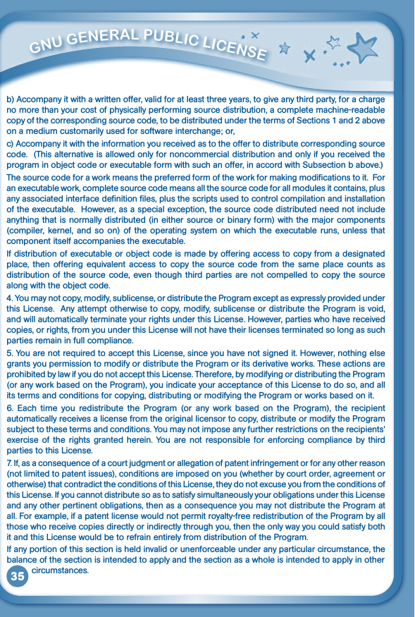 35b) Accompany it with a written offer, valid for at least three years, to give any third party, for a charge no more than your cost of physically performing source distribution, a complete machine-readable copy of the corresponding source code, to be distributed under the terms of Sections 1 and 2 above on a medium customarily used for software interchange; or,c) Accompany it with the information you received as to the offer to distribute corresponding source code.  (This alternative is allowed only for noncommercial distribution and only if you received the programinobjectcodeorexecutableformwithsuchanoffer,inaccordwithSubsectionbabove.)The source code for a work means the preferred form of the work for making modifications to it.  For an executable work, complete source code means all the source code for all modules it contains, plus any associated interface definition files, plus the scripts used to control compilation and installation of the executable.  However, as a special exception, the source code distributed need not include anythingthatisnormallydistributed(ineithersourceorbinaryform)withthemajorcomponents(compiler,  kernel, and so on) of  the  operating system on  which the executable runs, unless that component itself accompanies the executable.Ifdistributionofexecutableorobjectcodeismadebyofferingaccesstocopyfromadesignatedplace,thenoffering equivalent accessto copy thesourcecodefrom thesameplacecounts asdistribution of the source code, even though third parties are not compelled to copy the source alongwiththeobjectcode.4.Youmaynotcopy,modify,sublicense,ordistributetheProgramexceptasexpresslyprovidedunderthis License.  Any attempt otherwise to copy, modify, sublicense or distribute the Program is void, and will automatically terminate your rights under this License. However, parties who have received copies, or rights, from you under this License will not have their licenses terminated so long as such parties remain in full compliance.5.YouarenotrequiredtoacceptthisLicense,sinceyouhavenotsignedit.However,nothingelsegrants you permission to modify or distribute the Program or its derivative works. These actions are prohibited by law if you do not accept this License. Therefore, by modifying or distributing the Program (or any work based on the Program), you indicate your acceptance of this License to do so, and all its terms and conditions for copying, distributing or modifying the Program or works based on it.6. Each time you redistribute the Program (or any work based on the Program), the recipientautomatically receives a license from the original licensor to copy, distribute or modify the Program subjecttothesetermsandconditions.Youmaynotimposeanyfurtherrestrictionsontherecipients&apos;exercise  of the rights granted herein. You  are not  responsible for enforcing compliance by  third parties to this License.7.If,asaconsequenceofacourtjudgmentorallegationofpatentinfringementorforanyotherreason(not limited to patent issues), conditions are imposed on you (whether by court order, agreement or otherwise) that contradict the conditions of this License, they do not excuse you from the conditions of this License. If you cannot distribute so as to satisfy simultaneously your obligations under this License andanyotherpertinentobligations,thenasaconsequenceyoumaynotdistributetheProgramatall. For example, if a patent license would not permit royalty-free redistribution of the Program by all those who receive copies directly or indirectly through you, then the only way you could satisfy both it and this License would be to refrain entirely from distribution of the Program.If any portion of this section is held invalid or unenforceable under any particular circumstance, the balance of the section is intended to apply and the section as a whole is intended to apply in other           circumstances.         GNu GENEral PubliC liCENSE 