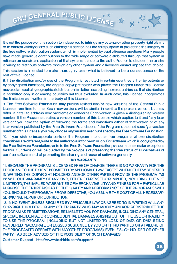 36It is not the purpose of this section to induce you to infringe any patents or other property right claims or to contest validity of any such claims; this section has the sole purpose of protecting the integrity of the free software distribution system, which is implemented by public license practices. Many people have made generous contributions to the wide range of software distributed through that system in reliance on consistent application of that system; it is up to the author/donor to decide if he or she is willing to distribute software through any other system and a licensee cannot impose that choice.Thissectionisintendedtomakethoroughlyclearwhatisbelievedtobeaconsequenceoftherest of this License.8. If the distribution and/or use of the Program is restricted in certain countries either by patents or by copyrighted interfaces, the original copyright holder who places the Program under this License may add an explicit geographical distribution limitation excluding those countries, so that distribution is permitted only in or among countries not thus excluded. In such case, this License incorporates the limitation as if written in the body of this License.9. The Free Software Foundation may publish revised and/or new versions of the General Public License from time to time. Such new versions will be similar in spirit to the present version, but may differ in detail to address new problems or concerns Each version is given a distinguishing version number. If the Program specifies a version number of this License which applies to it and &quot;any later version&quot;, you have the option of following the terms and conditions either of that version or of any later version published by the Free Software Foundation. If the Program does not specify a version number of this License, you may choose any version ever published by the Free Software Foundation.10.  If  you wish to incorporate  parts of the  Program  into  other free programs whose distribution conditions are different, write to the author to ask for permission. For software which is copyrighted by the Free Software Foundation, write to the Free Software Foundation; we sometimes make exceptions forthis.Ourdecisionwillbeguidedbythetwogoalsofpreservingthefreestatusofallderivativesofour free software and of promoting the sharing and reuse of software generally.NO WARRANTY11.BECAUSETHEPROGRAMISLICENSEDFREEOFCHARGE,THEREISNOWARRANTYFORTHEPROGRAM,TOTHEEXTENTPERMITTEDBYAPPLICABLELAW.EXCEPTWHENOTHERWISESTATEDINWRITINGTHECOPYRIGHTHOLDERSAND/OROTHERPARTIESPROVIDETHEPROGRAM&quot;ASIS&quot;WITHOUTWARRANTYOFANYKIND,EITHEREXPRESSEDORIMPLIED,INCLUDING,BUTNOTLIMITEDTO,THEIMPLIEDWARRANTIESOFMERCHANTABILITYANDFITNESSFORAPARTICULARPURPOSE.THEENTIRERISKASTOTHEQUALITYANDPERFORMANCEOFTHEPROGRAMISWITHYOU.SHOULDTHEPROGRAMPROVEDEFECTIVE,YOUASSUMETHECOSTOFALLNECESSARYSERVICING,REPAIRORCORRECTION.12.INNOEVENTUNLESSREQUIREDBYAPPLICABLELAWORAGREEDTOINWRITINGWILLANYCOPYRIGHTHOLDER,ORANYOTHERPARTYWHOMAYMODIFYAND/ORREDISTRIBUTETHEPROGRAMASPERMITTEDABOVE,BELIABLETOYOUFORDAMAGES,INCLUDINGANYGENERAL,SPECIAL,INCIDENTALORCONSEQUENTIALDAMAGESARISINGOUTOFTHEUSEORINABILITYTO USE THE PROGRAM (INCLUDING BUT NOT LIMITED TO LOSS OF DATA OR DATA BEINGRENDEREDINACCURATEORLOSSESSUSTAINEDBYYOUORTHIRDPARTIESORAFAILUREOFTHEPROGRAMTOOPERATEWITHANYOTHERPROGRAMS),EVENIFSUCHHOLDEROROTHERPARTYHASBEENADVISEDOFTHEPOSSIBILITYOFSUCHDAMAGES.Customer Support : http://www.vtechkids.com/support/         GNu GENEral PubliC liCENSE 