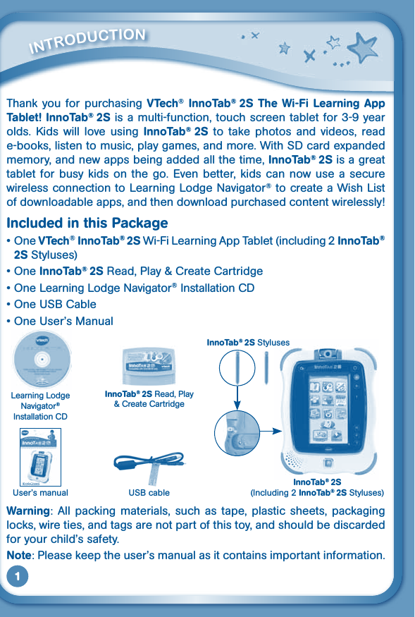 1Thank you for purchasing VTech® InnoTab®  2S The Wi-Fi Learning App Tablet! InnoTab® 2S is a multi-function, touch screen tablet for 3-9 year olds.  Kids  will  love  using  InnoTab®  2S to  take  photos  and  videos,  read e-books, listen to music, play games, and more. With SD card expanded memory, and new apps being added all the time, InnoTab® 2S is a great tablet for busy kids on  the  go.  Even  better,  kids  can now use  a  secure wireless connection to Learning Lodge Navigator® to create a Wish List of downloadable apps, and then download purchased content wirelessly!Included in this Package•OneVTech® InnoTab® 2S Wi-Fi Learning App Tablet (including 2 InnoTab® 2S Styluses)•OneInnoTab® 2S Read, Play &amp; Create Cartridge•One Learning Lodge Navigator® Installation CD•OneUSBCable•OneUser’sManualWarning:  All  packing  materials,  such  as  tape,  plastic  sheets,  packaging locks, wire ties, and tags are not part of this toy, and should be discarded foryourchild’ssafety.Note:Pleasekeeptheuser’smanualasitcontainsimportantinformation.         iNTrOduCTiONInnoTab® 2S(Including 2 InnoTab® 2S Styluses)USBcableLearning Lodge Navigator® Installation CDInnoTab® 2S Read, Play &amp; Create CartridgeUser’s manualInnoTab® 2S Styluses