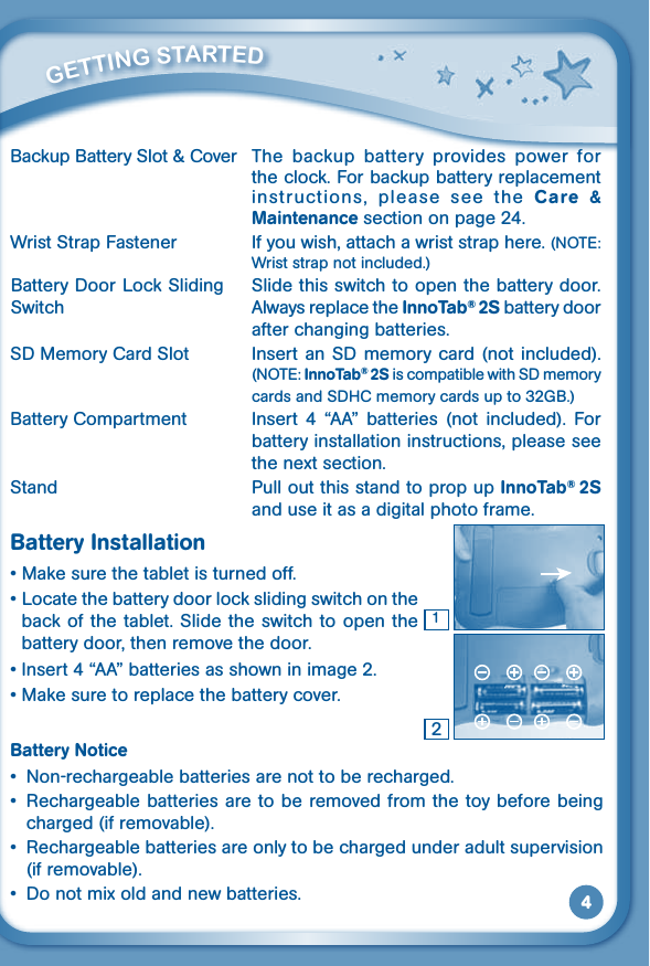 4Backup Battery Slot &amp; Cover  The  backup  battery  provides  power  for the clock. For backup battery replacement instructions,  please  see  the  Care  &amp; Maintenance section on page 24.Wrist Strap Fastener  If you wish, attach a wrist strap here. (NOTE: Wrist strap not included.)  Slide this switch to open the battery door. Always replace the InnoTab® 2S battery door after changing batteries.SD Memory Card Slot  Insert  an  SD  memory card (not included). (NOTE: InnoTab® 2S is compatible with SD memory cards and SDHC memory cards up to 32GB.)Battery Compartment  Insert  4  “AA”  batteries  (not  included).  For battery installation instructions, please see the next section.Stand  Pull out this stand to prop up InnoTab® 2S and use it as a digital photo frame.Battery Installation•Makesurethetabletisturnedoff.•Locatethebatterydoorlockslidingswitchontheback of the tablet. Slide the switch to open the battery door, then remove the door. •Insert4“AA”batteriesasshowninimage2.•Makesuretoreplacethebatterycover.Battery Notice• Non-rechargeablebatteriesarenottoberecharged.• Rechargeablebatteriesaretoberemovedfromthetoybeforebeingcharged (if removable).• Rechargeablebatteriesareonlytobechargedunderadultsupervision(if removable).• Donotmixoldandnewbatteries.21         GETTiNG STarTEd Battery Door Lock Sliding Switch