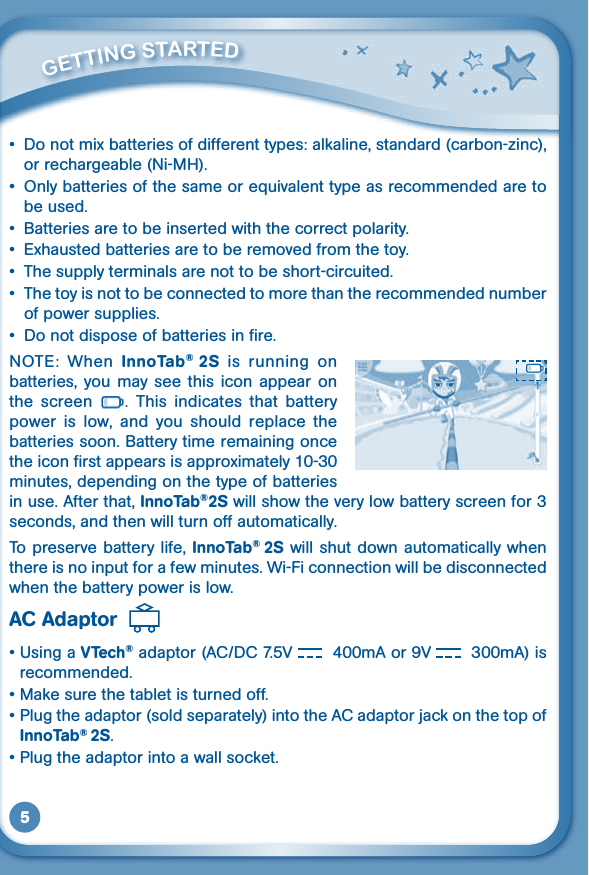 5• Donotmixbatteriesofdifferenttypes:alkaline,standard(carbon-zinc),or rechargeable (Ni-MH).• Onlybatteriesofthesameorequivalenttypeasrecommendedaretobe used.• Batteriesaretobeinsertedwiththecorrectpolarity.• Exhaustedbatteriesaretoberemovedfromthetoy.• Thesupplyterminalsarenottobeshort-circuited.• Thetoyisnottobeconnectedtomorethantherecommendednumberof power supplies.• Donotdisposeofbatteriesinfire.NOTE:  When  InnoTab®  2S  is  running  on batteries,  you  may  see  this  icon  appear  on the  screen  .  This  indicates  that  battery power  is  low,  and  you  should  replace  the batteries soon. Battery time remaining once the icon first appears is approximately 10-30 minutes, depending on the type of batteries in use. After that, InnoTab®2S will show the very low battery screen for 3 seconds, and then will turn off automatically.To preserve battery life, InnoTab® 2S will shut down automatically when there is no input for a few minutes. Wi-Fi connection will be disconnected when the battery power is low.AC Adaptor  •UsingaVTech® adaptor (AC/DC 7.5V  400mA or 9V  300mA) is recommended.•Makesurethetabletisturnedoff.•Plugtheadaptor(soldseparately)intotheACadaptorjackonthetopofInnoTab® 2S.•Plugtheadaptorintoawallsocket.         GETTiNG STarTEd 