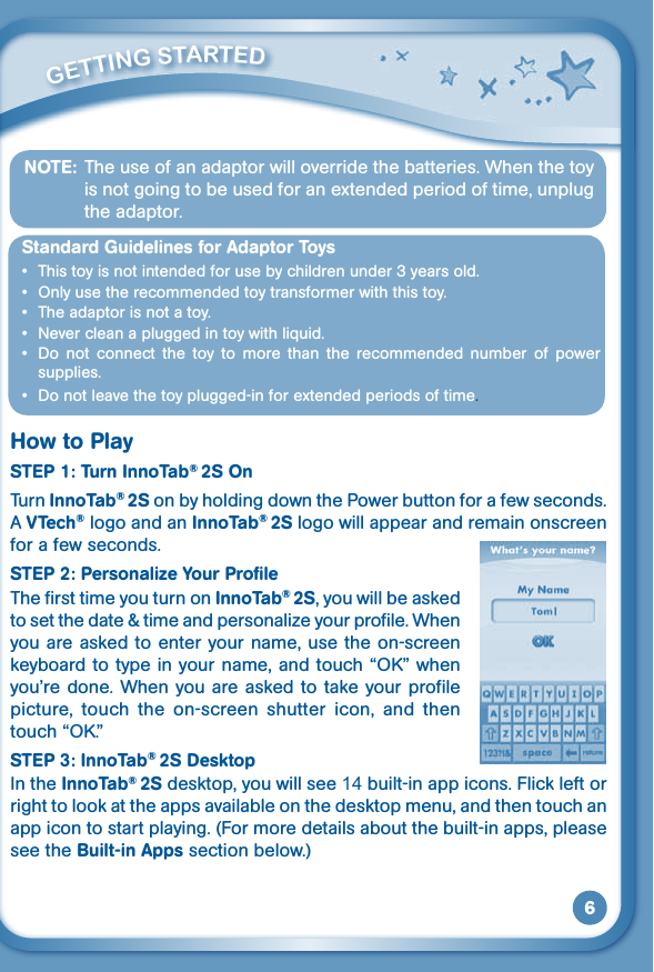 6NOTE:  The use of an adaptor will override the batteries. When the toy is not going to be used for an extended period of time, unplug the adaptor.Standard Guidelines for Adaptor Toys • Thistoyisnotintendedforusebychildrenunder3yearsold.• Onlyusetherecommendedtoytransformerwiththistoy.• Theadaptorisnotatoy.• Nevercleanapluggedintoywithliquid.• Do not connect the toy to more than the recommended number of powersupplies.• Donotleavethetoyplugged-inforextendedperiodsoftime.How to PlaySTEP 1: Turn InnoTab® 2S OnTurn InnoTab® 2S on by holding down the Power button for a few seconds. A VTech® logo and an InnoTab® 2S logo will appear and remain onscreen for a few seconds. STEP 2: Personalize Your ProfileThe first time you turn on InnoTab® 2S, you will be asked tosetthedate&amp;timeandpersonalizeyourprofile.Whenyou are asked to enter your name, use the on-screen keyboard to type in your name, and touch “OK”whenyou’redone.Whenyou areaskedtotakeyourprofilepicture,  touch  the  on-screen  shutter  icon,  and  then touch “OK.”STEP 3: InnoTab® 2S DesktopIn the InnoTab® 2S desktop, you will see 14 built-in app icons. Flick left or right to look at the apps available on the desktop menu, and then touch an app icon to start playing. (For more details about the built-in apps, please see the Built-in Apps section below.)         GETTiNG STarTEd 