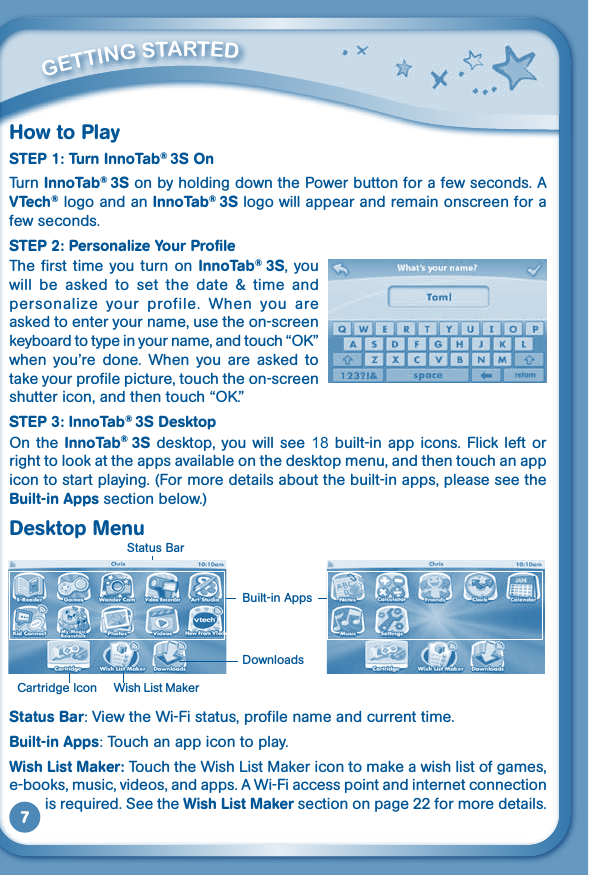 7How to PlaySTEP 1: Turn InnoTab® 3S OnTurn InnoTab® 3S on by holding down the Power button for a few seconds. A VTech® logo and an InnoTab® 3S logo will appear and remain onscreen for a few seconds. STEP 2: Personalize Your ProfileThe first  time you turn  on  InnoTab® 3S,  you will  be  asked  to  set  the  date  &amp;  time  and personalize  your  profile.  When  you  are asked to enter your name, use the on-screen keyboard to type in your name, and touch “OK”when you’re done. When you are asked totake your profile picture, touch the on-screen shutter icon, and then touch “OK.”STEP 3: InnoTab® 3S DesktopOntheInnoTab® 3S  desktop,  you will  see  18 built-in  app  icons. Flick left  or right to look at the apps available on the desktop menu, and then touch an app icon to start playing. (For more details about the built-in apps, please see the Built-in Apps section below.)Desktop MenuStatus Bar:ViewtheWi-Fistatus,profilenameandcurrenttime.Built-in Apps: Touch an app icon to play. Wish List Maker: Touch the Wish List Maker icon to make a wish list of games, e-books, music, videos, and apps. A Wi-Fi access point and internet connection          is required. See the Wish List Maker section on page 22 for more details.         GETTiNG STarTEd Wish List MakerBuilt-in AppsStatus BarCartridge IconDownloads