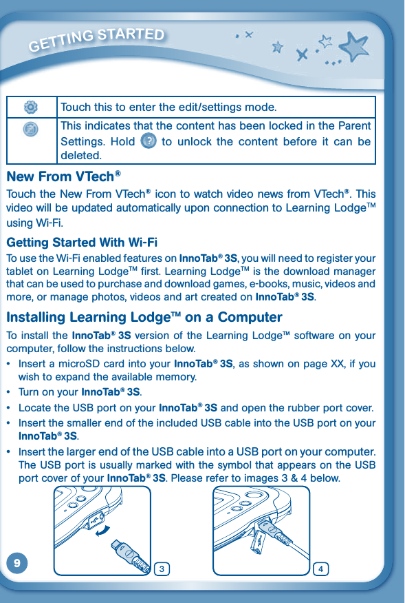 9         GETTiNG STarTEd Touch this to enter the edit/settings mode.This indicates that the content has been locked in the Parent Settings.  Hold    to  unlock  the  content  before  it  can  be deleted.New From VTech®TouchtheNewFromVTech®icontowatchvideonewsfromVTech®. This video will be updated automatically upon connection to Learning LodgeTM using Wi-Fi.Getting Started With Wi-FiTo use the Wi-Fi enabled features on InnoTab® 3S, you will need to register your tablet on Learning LodgeTM first. Learning LodgeTM is the download manager that can be used to purchase and download games, e-books, music, videos and more, or manage photos, videos and art created on InnoTab® 3S.Installing Learning Lodge™ on a ComputerTo install  the InnoTab®  3S  version of  the Learning Lodge™ software on your computer, follow the instructions below.  • InsertamicroSDcardintoyourInnoTab® 3S, as shown on page XX, if you wish to expand the available memory.• TurnonyourInnoTab® 3S.• LocatetheUSBportonyourInnoTab® 3S and open the rubber port cover.• InsertthesmallerendoftheincludedUSBcableintotheUSBportonyourInnoTab® 3S.• InsertthelargerendoftheUSBcableintoaUSBportonyourcomputer.TheUSBportisusuallymarkedwiththesymbolthatappearsontheUSBport cover of your InnoTab® 3S. Please refer to images 3 &amp; 4 below. 43