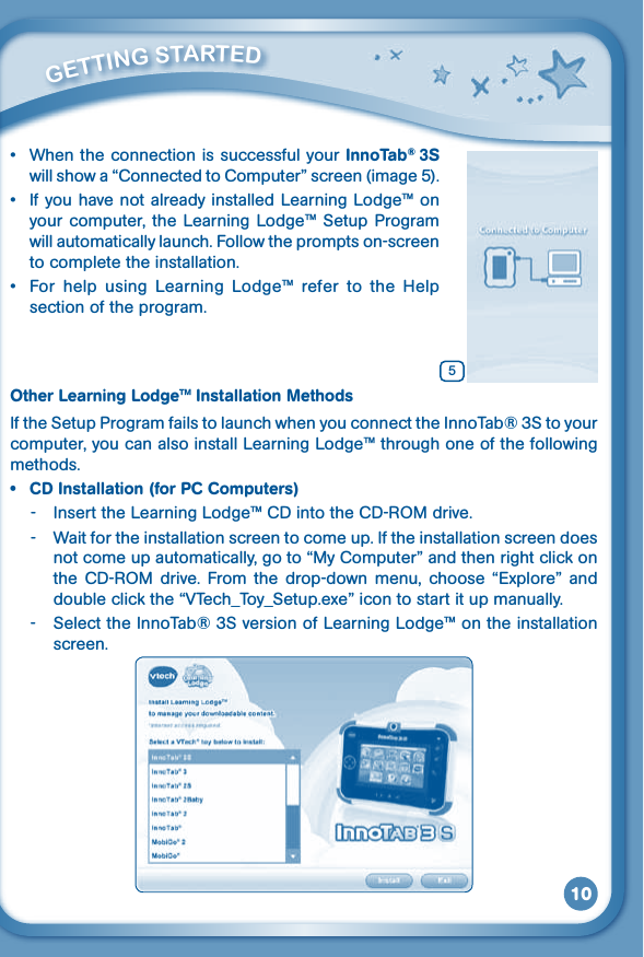 10• WhentheconnectionissuccessfulyourInnoTab® 3S willshowa“ConnectedtoComputer”screen(image5).• IfyouhavenotalreadyinstalledLearningLodge™onyour computer, the Learning  Lodge™ Setup  Program will automatically launch. Follow the prompts on-screen to complete the installation.• For help using Learning Lodge™ refer to the Helpsection of the program.Other Learning Lodge™ Installation MethodsIf the Setup Program fails to launch when you connect the InnoTab® 3S to your computer, you can also install Learning Lodge™ through one of the following methods.• CDInstallation(forPCComputers)- InserttheLearningLodge™CDintotheCD-ROMdrive.-  Wait for the installation screen to come up. If the installation screen does notcomeupautomatically,goto“MyComputer”andthenrightclickontheCD-ROM drive. Fromthe drop-down menu,choose“Explore”anddoubleclickthe“VTech_Toy_Setup.exe”icontostartitupmanually.-  Select the InnoTab® 3S version of Learning Lodge™ on the installation screen.         GETTiNG STarTEd 5