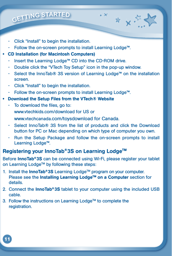 11- Click“Install”tobegintheinstallation.-  Follow the on-screen prompts to install Learning Lodge™.• CDInstallation(forMacintoshComputers)- InserttheLearningLodge™CDintotheCD-ROMdrive.- Doubleclickthe“VTechToySetup”iconinthepop-upwindow.-  Select the InnoTab® 3S version of Learning Lodge™ on the installation screen.- Click“Install”tobegintheinstallation.-  Follow the on-screen prompts to install Learning Lodge™.• DownloadtheSetupFilesfromtheVTech®Website-  To download the files, go to: www.vtechkids.com/downloadforUSor  www.vtechcanada.com/toysdownloadforCanada.-  Select InnoTab®  3S from  the  list  of  products  and  click  the  Download button for PC or Mac depending on which type of computer you own.-  Run  the  Setup  Package  and  follow  the  on-screen  prompts  to  install Learning Lodge™.Registering your InnoTab® 3S on Learning LodgeTMBefore InnoTab® 3S can be connected using Wi-Fi, please register your tablet on Learning LodgeTM by following these steps: 1.  Install the InnoTab® 3S Learning LodgeTM program on your computer. Please see the Installing Learning LodgeTM on a Computer section for details.2.  Connect the InnoTab® 3StablettoyourcomputerusingtheincludedUSBcable. 3.  Follow the instructions on Learning LodgeTM to complete the   registration.         GETTiNG STarTEd 