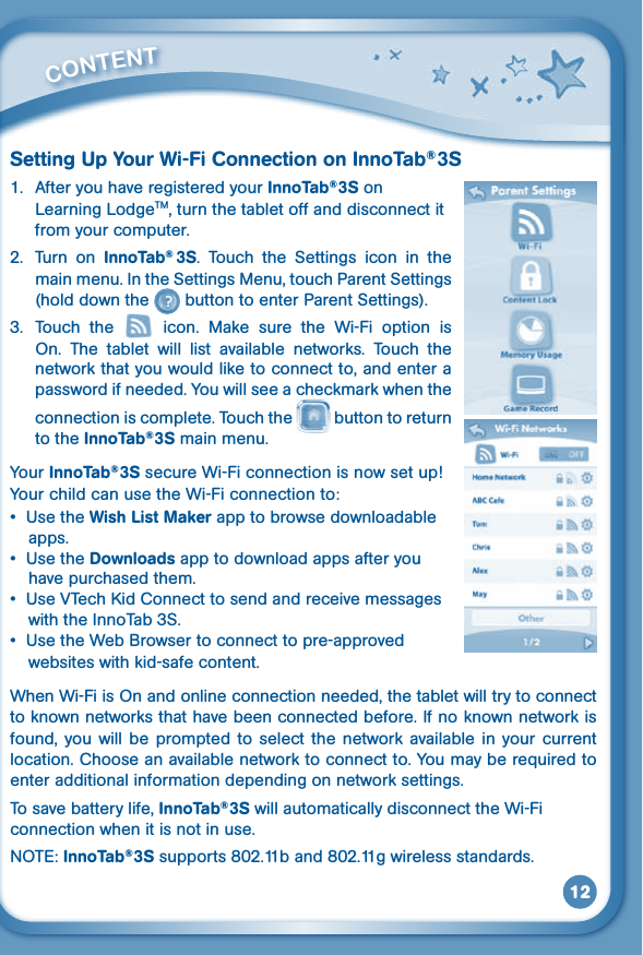 12Setting Up Your Wi-Fi Connection on InnoTab® 3S1.  After you have registered your InnoTab® 3S on Learning LodgeTM, turn the tablet off and disconnect it from your computer. 2.  Turn  on  InnoTab®  3S.  Touch  the  Settings  icon  in  the main menu. In the Settings Menu, touch Parent Settings (hold down the   button to enter Parent Settings). 3.  Touch  the    icon.  Make  sure  the  Wi-Fi  option  is On. The tablet will list available networks.  Touch  the network that you would like to connect to, and enter a password if needed. You will see a checkmark when the connection is complete. Touch the   button to return to the InnoTab® 3S main menu.Your InnoTab® 3S secure Wi-Fi connection is now set up! Your child can use the Wi-Fi connection to:• UsetheWish List Maker app to browse downloadable apps.• UsetheDownloads app to download apps after you have purchased them.• UseVTechKidConnecttosendandreceivemessageswith the InnoTab 3S.• UsetheWebBrowsertoconnecttopre-approvedwebsites with kid-safe content.WhenWi-FiisOnandonlineconnectionneeded,thetabletwilltrytoconnectto known networks that have been connected before. If no known network is found,  you  will  be  prompted  to  select  the  network  available  in your  current location. Choose an available network to connect to. You may be required to enter additional information depending on network settings.To save battery life, InnoTab® 3S will automatically disconnect the Wi-Fi connection when it is not in use.NOTE:InnoTab® 3S supports 802.11b and 802.11g wireless standards.         CONTENT 