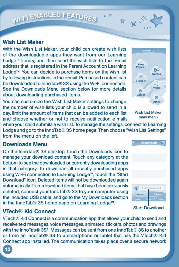 13Wish List MakerWith the Wish  List Maker, your child can create wish  lists of  the  downloadable  apps  they  want  from  our  Learning Lodge™ library, and then send the wish lists to the e-mail address that is registered in the Parent Account on Learning Lodge™. You can decide to purchase items on the wish list by following instructions in the e-mail. Purchased content can be downloaded to InnoTab® 3S using the Wi-Fi connection. See the Downloads  Menu section below  for more details about downloading purchased items.YoucancustomizetheWishListMakersettingstochangethe number of wish lists your child is allowed to send in a day, limit the amount of items that can be added to each list, and choose  whether  or  not  to receive notification  e-mails when your child submits a wish list. To manage the settings, connect to Learning Lodge and go to the InnoTab® 3S home page. Then choose “Wish List Settings” from the menu on the left.Downloads MenuOn the InnoTab® 3S desktop, touch the Downloads icon to manage your download content. Touch any category at the bottom to see the downloaded or currently downloading apps in that category. To  download  all  recently purchased  apps using Wi-Fi connection to Learning Lodge™, touch the &quot;Start Download&quot; icon. Deleted items will not be downloaded again automatically. To re-download items that have been previously deleted, connect your InnoTab® 3S to your computer using the included USB cable, and go to the My Downloads section in the InnoTab® 3S home page on Learning Lodge™.VTech® Kid ConnectVTech®KidConnectisacommunicationappthatallowsyourchildtosendandreceivetextmessages,voicemessages,animatedstickers,photosanddrawingswith the InnoTab® 3S*. Messages can be sent from one InnoTab® 3S to another orfromanInnoTab®3StoasmartphoneortabletthathastheVTech®KidConnect app installed. The communication takes place over a secure network          Wi-Fi ENablEd FEaTurESWish List Maker main menuStart Download