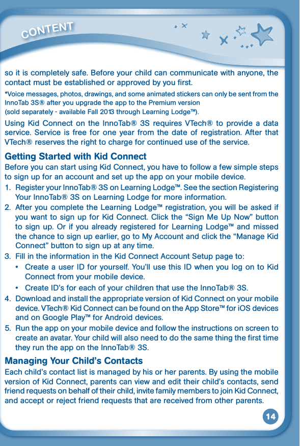 14so it is completely safe. Before your child can communicate with anyone, the contact must be established or approved by you first.*Voice messages, photos, drawings, and some animated stickers can only be sent from the InnoTab 3S® after you upgrade the app to the Premium version (sold separately - available Fall 2013 through Learning Lodge™).UsingKid Connect on the InnoTab® 3S requires VTech® to providea dataservice.  Service is  free for one  year  from the  date  of  registration. After  that VTech® reserves the right to charge for continued use of the service. Getting Started with Kid ConnectBeforeyoucanstartusingKidConnect,youhavetofollowafewsimplestepsto sign up for an account and set up the app on your mobile device.1.  Register your InnoTab® 3S on Learning Lodge™. See the section Registering Your InnoTab® 3S on Learning Lodge for more information.2.  After you complete the Learning Lodge™ registration, you will be asked if youwanttosignupforKidConnect.Clickthe“SignMeUpNow”buttonto sign up.  Or if you already registered for Learning Lodge™ and  missed thechancetosignupearlier,gotoMyAccountandclickthe“ManageKidConnect” button to sign up at any time.3. FillintheinformationintheKidConnectAccountSetuppageto:• CreateauserIDforyourself.You’llusethisIDwhenyoulogontoKidConnect from your mobile device.• CreateID’sforeachofyourchildrenthatusetheInnoTab®3S.4. DownloadandinstalltheappropriateversionofKidConnectonyourmobiledevice.VTech®KidConnectcanbefoundontheAppStore™foriOSdevicesand on Google Play™ for Android devices.5.  Run the app on your mobile device and follow the instructions on screen to create an avatar. Your child will also need to do the same thing the first time they run the app on the InnoTab® 3S.Managing Your Child’s ContactsEach child’s contact list is managed by his or her parents. By using the mobile versionofKidConnect,parentscanviewandedittheirchild’scontacts,sendfriendrequestsonbehalfoftheirchild,invitefamilymemberstojoinKidConnect,andacceptorrejectfriendrequeststhatarereceivedfromotherparents.         CONTENT 
