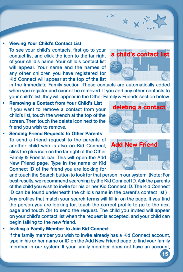 15• ViewingYourChild’sContactListTo see your child’s contacts, first go to your contact list and click the icon to the far right of your child’s name. Your child’s contact list will  appear.  Your  name  and  the  names  of any  other  children  you  have  registered  for KidConnectwillappearatthetopofthelistin the Immediate Family section. These contacts  are automatically added when you register and cannot be removed. If you add any other contacts to your child’s list, they will appear in the Other Family &amp; Friends section below.• RemovingaContactfromYourChild’sListIf  you  want  to  remove  a  contact  from  your child’s list, touch the wrench at the top of the screen.Thentouchthedeleteiconnexttothefriend you wish to remove.• SendingFriendRequeststoOtherParentsTo send a friend request to the parents ofanother child who is also on Kid Connect,click the plus icon on the far right of the Other Family &amp; Friends bar. This will open the Add New Friend page. Type in the name or KidConnect ID of the friend you are looking for and touch the Search button to look for that person in our system. (Note: For bestresults,werecommendsearchingbytheKidConnectID.AsktheparentsofthechildyouwishtoinviteforhisorherKidConnectID.TheKidConnectID can be found underneath the child’s name in the parent’s contact list.) Any profiles that match your search terms will fill in on the page. If you find thepersonyouarelookingfor,touchthecorrectprofiletogotothenextpageandtouchOKtosendtherequest.Thechildyouinvitedwillappearonyourchild’scontactlistwhentherequestisaccepted,andyourchildcanbegin talking to the new friend.• InvitingaFamilyMembertoJoinKidConnectIfthefamilymemberyouwishtoinvitealreadyhasaKidConnectaccount,type in his or her name or ID on the Add New Friend page to find your family member in our system. If your family member does not have an account, 