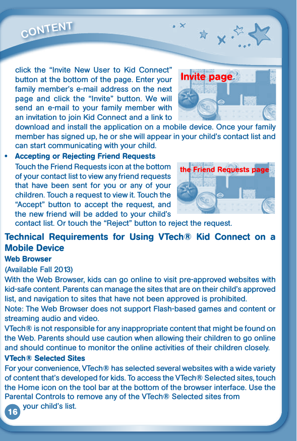 16click the “Invite New User to Kid Connect”button at the bottom of the page. Enter your familymember’se-mailaddressonthenextpage  and  click  the  “Invite”  button.  We  will send  an  e-mail  to  your  family  member  with aninvitationtojoinKidConnectandalinktodownload and install the application on a mobile device. Once your family member has signed up, he or she will appear in your child’s contact list and can start communicating with your child.• AcceptingorRejectingFriendRequestsTouchtheFriendRequestsiconatthebottomofyourcontactlisttoviewanyfriendrequeststhat  have  been  sent  for  you  or  any  of  your children.Toucharequesttoviewit.Touchthe“Accept” button to accept the request, andthe new friend will be added to your child’s contactlist.Ortouchthe“Reject”buttontorejecttherequest.Technical Requirements for Using VTech® Kid Connect on aMobileDeviceWeb Browser (Available Fall 2013)With the Web Browser, kids can go online to visit pre-approved websites with kid-safe content. Parents can manage the sites that are on their child’s approved list, and navigation to sites that have not been approved is prohibited.Note: The Web Browser does not support Flash-based games and content or streaming audio and video.VTech® is not responsible for any inappropriate content that might be found on the Web. Parents should use caution when allowing their children to go online and should continue to monitor the online activities of their children closely.VTech® Selected SitesFor your convenience, VTech® has selected several websites with a wide variety of content that’s developed for kids. To access the VTech® Selected sites, touch the Home icon on the tool bar at the bottom of the browser interface. Use the Parental Controls to remove any of the VTech® Selected sites from         your child’s list.         CONTENT