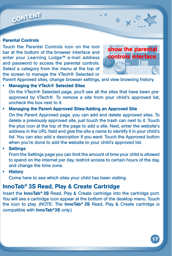 17Parental ControlsTouch  the  Parental  Controls  icon  on  the  tool bar at the bottom of the browser interface and enter  your  Learning  Lodge™  e-mail  address and  password  to  access  the  parental  controls. Select a category  from the menu at the top  of the screen to manage the VTech® Selected or Parent Approved sites, change browser settings, and view browsing history.• ManagingtheVTech®SelectedSitesOn the VTech® Selected page, you’ll see all the sites that have been pre-approved  by  VTech®.  To  remove  a  site  from  your  child’s  approved  list, unchecktheboxnexttoit.• ManagingtheParentApprovedSites/AddinganApprovedSiteOn the Parent Approved page, you can add and delete approved sites. To deleteapreviouslyapprovedsite,justtouchthetrashcannexttoit.Touchtheplusiconatthetopofthepagetoaddasite.Next,enterthewebsite’saddress in the URL field and give the site a name to identify it in your child’s list. You can also add a description if you want. Touch the Approved button when you’re done to add the website to your child’s approved list.• SettingsFrom the Settings page you can limit the amount of time your child is allowed to spend on the internet per day, restrict access to certain hours of the day, andchangethetimezone.• HistoryCome here to see which sites your child has been visiting.InnoTab® 3S Read, Play &amp; Create CartridgeInsert the InnoTab® 3S Read, Play &amp; Create cartridge into the cartridge port. You will see a cartridge icon appear at the bottom of the desktop menu. Touch the icon to play. (NOTE: The InnoTab®  3S  Read,  Play  &amp;  Create  cartridge  is compatible with InnoTab®3S only.)         CONTENT 