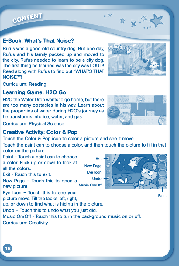 18E-Book: What’s That Noise?Rufus was a good old country dog. But one day, Rufus  and  his  family  packed  up  and moved  to the city. Rufus needed to learn to be a city dog. ThefirstthinghelearnedwasthecitywasLOUD!ReadalongwithRufustofindout“WHAT’STHATNOISE?”!Curriculum: ReadingLearning Game: H2O Go!H2OtheWaterDropwantstogohome,butthereare too many obstacles in his way. Learn about thepropertiesofwaterduringH2O&apos;sjourneyashe transforms into ice, water, and gas.Curriculum: Physical ScienceCreativeActivity:Color&amp;Pop Touch the Color &amp; Pop icon to color a picture and see it move. Touch the paint can to choose a color, and then touch the picture to fill in that color on the picture.Paint – Touch a paint can to choose a color. Flick up or down to look at all the colors.Exit - Touch this to exit.New  Page  –  Touch  this  to  open  a new picture.Eye  Icon  –  Touch  this  to  see your picture move. Tilt the tablet left, right, up, or down to find what is hiding in the picture. Undo–Touchthistoundowhatyoujustdid.MusicOn/Off-Touchthistoturnthebackgroundmusiconoroff.Curriculum: Creativity         CONTENTPaintNew PageExitEye IconUndoMusicOn/Off