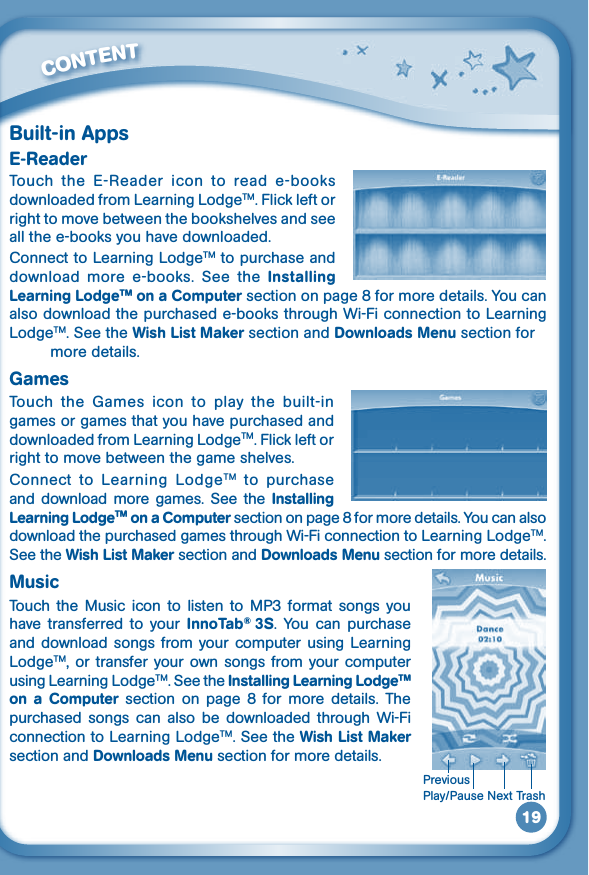 19Built-in AppsE-ReaderTouch  the  E-Reader  icon  to  read  e-books downloaded from Learning LodgeTM. Flick left or right to move between the bookshelves and see all the e-books you have downloaded.Connect to Learning LodgeTM to purchase and download  more  e-books.  See  the  Installing Learning LodgeTM on a Computer section on page 8 for more details. You can also download the purchased e-books through Wi-Fi connection to Learning LodgeTM. See the Wish List Maker section and Downloads Menu section for          more details.GamesTouch  the  Games  icon  to  play  the  built-in games or games that you have purchased and downloaded from Learning LodgeTM. Flick left or right to move between the game shelves. Connect  to  Learning  LodgeTM  to  purchase and  download  more  games.  See the  Installing Learning LodgeTM on a Computer section on page 8 for more details. You can also download the purchased games through Wi-Fi connection to Learning LodgeTM. See the Wish List Maker section and Downloads Menu section for more details.MusicTouch the  Music icon  to  listen  to  MP3  format  songs you have  transferred  to  your  InnoTab®  3S.  You  can  purchase and download songs from  your  computer using Learning LodgeTM, or transfer your own songs  from your computer using Learning LodgeTM. See the Installing Learning LodgeTM on  a  Computer  section  on page  8  for more  details.  The purchased  songs  can  also  be  downloaded  through  Wi-Fi connection to Learning LodgeTM. See the Wish List Maker section and Downloads Menu section for more details.         CONTENTPlay/PauseNextTrashPrevious