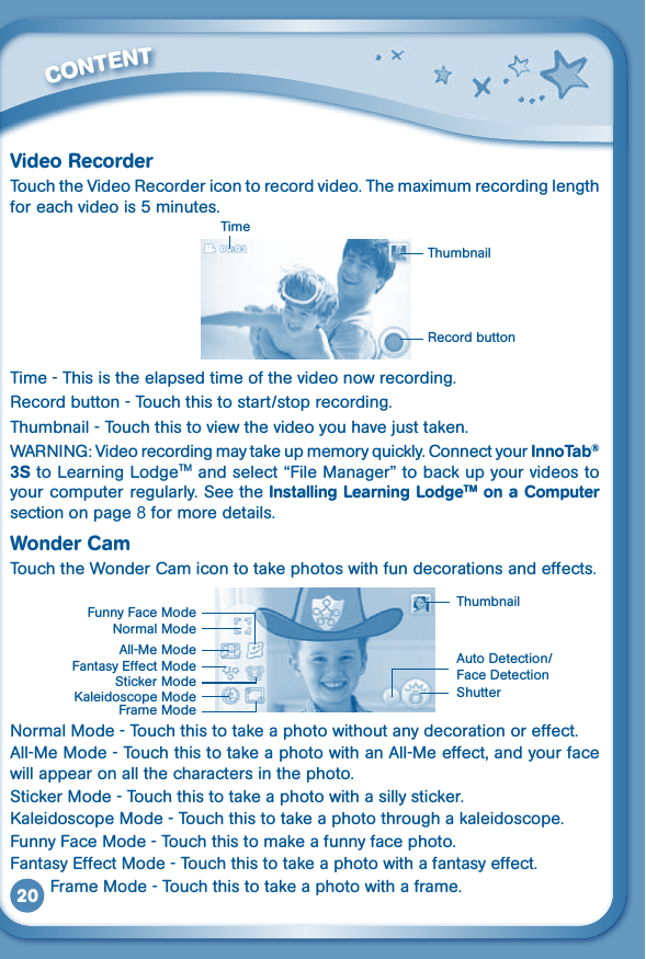 20Video RecorderTouchtheVideoRecordericontorecordvideo.Themaximumrecordinglengthforeachvideois5minutes. Time - This is the elapsed time of the video now recording.Recordbutton-Touchthistostart/stoprecording.Thumbnail-Touchthistoviewthevideoyouhavejusttaken.WARNING:Videorecordingmaytakeupmemoryquickly.ConnectyourInnoTab® 3S to Learning LodgeTM and select “File Manager” to back up your videos to your computer regularly. See the Installing Learning LodgeTM on a Computer section on page 8 for more details.Wonder CamTouch the Wonder Cam icon to take photos with fun decorations and effects.Normal Mode - Touch this to take a photo without any decoration or effect.All-Me Mode - Touch this to take a photo with an All-Me effect, and your face will appear on all the characters in the photo.Sticker Mode - Touch this to take a photo with a silly sticker.Kaleidoscope Mode - Touch this to take a photo through a kaleidoscope.Funny Face Mode - Touch this to make a funny face photo.Fantasy Effect Mode - Touch this to take a photo with a fantasy effect.        Frame Mode - Touch this to take a photo with a frame.         CONTENTNormal ModeThumbnail Shutter AutoDetection/Face DetectionSticker ModeFrame ModeAll-Me ModeFantasy Effect ModeKaleidoscope ModeFunny Face ModeTimeThumbnailRecord button