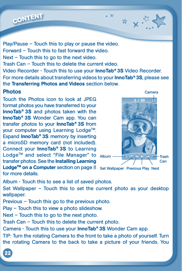 22Play/Pause–Touchthistoplayorpausethevideo.Forward – Touch this to fast forward the video.Next – Touch this to go to the next video.Trash Can – Touch this to delete the current video.VideoRecorder-TouchthistouseyourInnoTab® 3SVideoRecorder.For more details about transferring videos to your InnoTab® 3S, please see the Transferring Photos and Videos section below.PhotosTouch  the  Photos  icon  to  look  at  JPEG format photos you have transferred to your InnoTab®  3S  and  photos  taken  with  the InnoTab®  3S  Wonder  Cam  app. You  can transfer photos to your InnoTab® 3S from your  computer  using  Learning  LodgeTM. Expand InnoTab® 3S memory by inserting a  microSD  memory  card (not  included). Connect  your  InnoTab®  3S  to Learning LodgeTM  and  select  “File  Manager” totransfer photos. See the Installing Learning LodgeTM on a Computer section on page 8 for more details. Album - Touch this to see a list of saved photos.Set  Wallpaper  –  Touch  this  to  set  the  current  photo  as  your  desktop wallpaper.Previous – Touch this go to the previous photo.Play – Touch this to view a photo slideshow.Next – Touch this to go to the next photo.Trash Can – Touch this to delete the current photo.Camera - Touch this to use your InnoTab® 3S Wonder Cam app.TIP: Turn the rotating Camera to the front to take a photo of yourself. Turn the  rotating  Camera  to  the  back  to  take  a  picture of  your  friends.  You          CONTENT Previous Play  Next  Set WallpaperAlbumCameraTrash Can