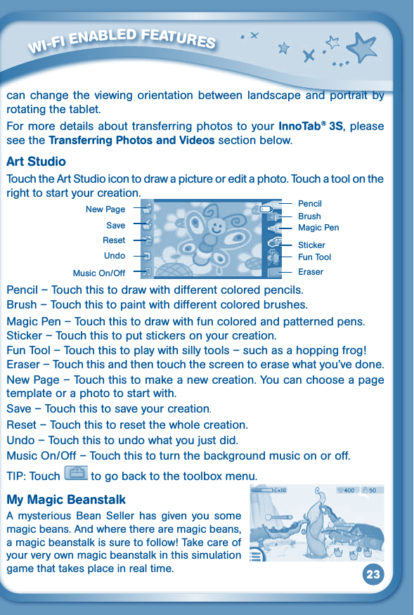 23can  change  the  viewing  orientation  between  landscape and portrait  by rotating the tablet.For more details about transferring photos to your InnoTab® 3S, please see the Transferring Photos and Videos section below.Art StudioTouch the Art Studio icon to draw a picture or edit a photo. Touch a tool on the right to start your creation. Pencil – Touch this to draw with different colored pencils.Brush – Touch this to paint with different colored brushes.Magic Pen – Touch this to draw with fun colored and patterned pens.Sticker – Touch this to put stickers on your creation.Fun Tool – Touch this to play with silly tools – such as a hopping frog!Eraser–Touchthisandthentouchthescreentoerasewhatyou’vedone.New Page – Touch this to make a new creation. You can choose a page template or a photo to start with.Save – Touch this to save your creation.Reset – Touch this to reset the whole creation.Undo–Touchthistoundowhatyoujustdid.MusicOn/Off–Touchthistoturnthebackgroundmusiconoroff.TIP: Touch   to go back to the toolbox menu.My Magic BeanstalkA  mysterious  Bean  Seller  has  given  you  some magic beans. And where there are magic beans, a magic beanstalk is sure to follow! Take care of your very own magic beanstalk in this simulation game that takes place in real time.         WI-FI ENABLED FEATURESBrushNew PageSaveResetUndoMusicOn/OffPencilMagic PenStickerFun ToolEraser