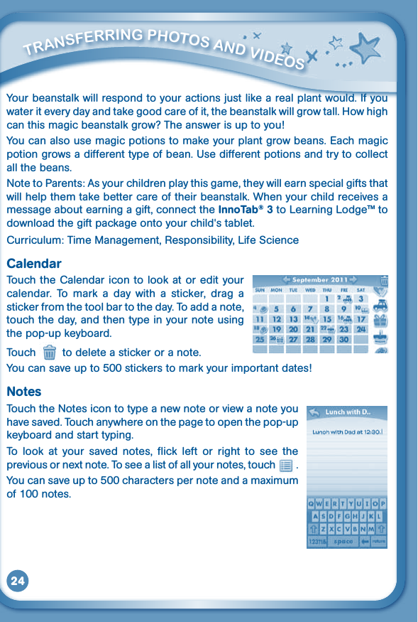 24Yourbeanstalkwillrespondtoyouractionsjustlikearealplantwould.Ifyouwater it every day and take good care of it, the beanstalk will grow tall. How high canthismagicbeanstalkgrow?Theanswerisuptoyou!You can also use magic potions to make your plant grow beans. Each magic potiongrowsadifferenttypeofbean.Usedifferentpotionsandtrytocollectall the beans.Note to Parents: As your children play this game, they will earn special gifts that will help them take better care of their beanstalk. When your child receives a message about earning a gift, connect the InnoTab® 3 to Learning Lodge™ to downloadthegiftpackageontoyourchild&apos;stablet.Curriculum: Time Management, Responsibility, Life ScienceCalendarTouch the Calendar icon to look at or edit your calendar.  To  mark  a  day  with  a  sticker,  drag  a sticker from the tool bar to the day. To add a note, touch the day, and then type in your note using the pop-up keyboard.Touch   to delete a sticker or a note.You can save up to500stickerstomarkyourimportantdates!NotesTouch the Notes icon to type a new note or view a note you have saved. Touch anywhere on the page to open the pop-up keyboard and start typing. To  look  at  your  saved  notes,  flick  left  or  right  to  see  the previous or next note. To see a list of all your notes, touch   .Youcansaveupto500characterspernoteandamaximumof 100 notes.         TraNSFErriNG PHOTOS aNd VidEOS 