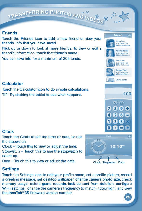 25         TraNSFErriNG PHOTOS aNd VidEOS FriendsTouch  the  Friends  icon  to  add  a  new  friend  or  view  your friends’infothatyouhavesaved.Flick up or down to look at more friends. To view or edit a friend’sinformation,touchthatfriend’sname.You can save info for a maximum of 20 friends.CalculatorTouch the Calculator icon to do simple calculations.TIP: Try shaking the tablet to see what happens.ClockTouch the Clock to set the time or date, or use the stopwatch.Clock–Touchthistovieworadjustthetime.Stopwatch – Touch this to use the stopwatch to count up.Date–Touchthistovieworadjustthedate.SettingsTouch the Settings icon to edit your profile name, set a profile picture, record a greeting message, set desktop wallpaper, change camera photo size, check memory  usage,  delete  game  records, lock  content  from  deletion,  configure Wi-Fisettings,changethecamera&apos;sfrequencytomatchindoorlight,andviewthe InnoTab® 3S firmware version number. Clock  Stopwatch  Date