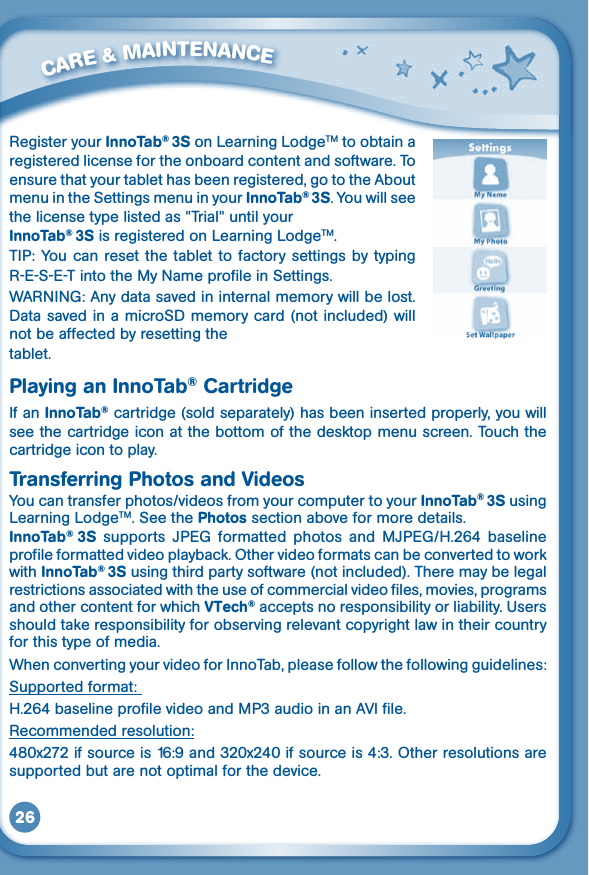 26Register your InnoTab® 3S on Learning LodgeTM to obtain a registered license for the onboard content and software. To ensure that your tablet has been registered, go to the About menu in the Settings menu in your InnoTab® 3S. You will see the license type listed as &quot;Trial&quot; until your InnoTab® 3S is registered on Learning LodgeTM.TIP:  You  can  reset the  tablet to factory settings  by  typing R-E-S-E-T into the My Name profile in Settings. WARNING: Any data saved in internal memory will be lost. Data saved in a microSD memory card (not included) will not be affected by resetting the tablet. Playing an InnoTab® CartridgeIf an InnoTab® cartridge (sold separately) has been inserted properly, you will see the cartridge icon at the bottom of the desktop menu screen. Touch the cartridge icon to play.Transferring Photos and VideosYoucantransferphotos/videosfromyourcomputertoyourInnoTab® 3S using Learning LodgeTM. See the Photos section above for more details.InnoTab®  3S supports JPEG formatted photos and MJPEG/H.264 baselineprofileformattedvideoplayback.Othervideoformatscanbeconvertedtoworkwith InnoTab® 3S using third party software (not included). There may be legal restrictions associated with the use of commercial video files, movies, programs and other content for which VTech®acceptsnoresponsibilityorliability.Usersshould take responsibility for observing relevant copyright law in their country for this type of media.When converting your video for InnoTab, please follow the following guidelines:Supported format: H.264baselineprofilevideoandMP3audioinanAVIfile.Recommended resolution:480x272ifsourceis16:9and320x240ifsourceis4:3.Otherresolutionsaresupported but are not optimal for the device.         CARE &amp; MAINTENANCE 