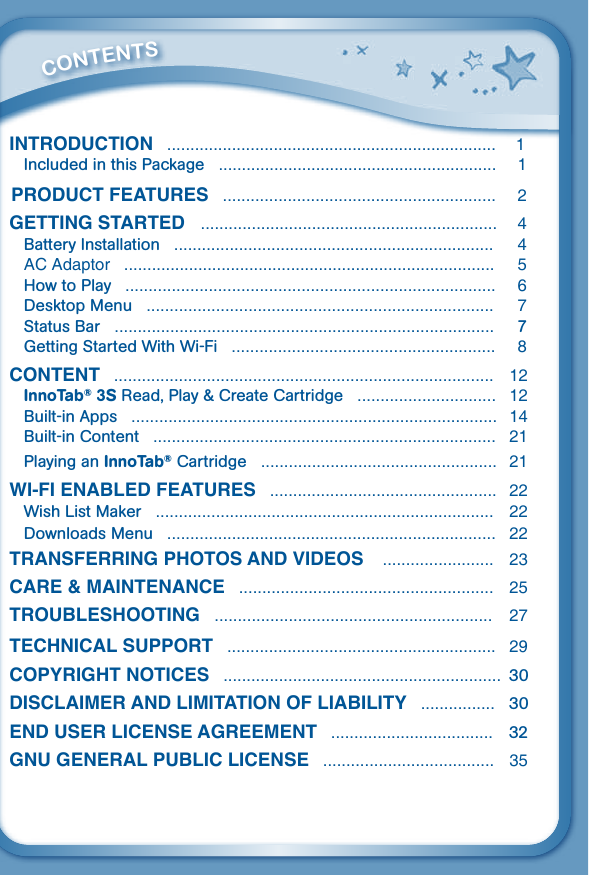          CONTENTSIntroductIon   .......................................................................  1Included in this Package   ............................................................  1Product Features   ...........................................................  2GettInG started   ................................................................  4Battery Installation   .....................................................................  4AC Adaptor   ................................................................................  5How to Play   ................................................................................  6Desktop Menu   ...........................................................................  7Status Bar   ..................................................................................  7Getting Started With Wi-Fi   .........................................................  8content   ..................................................................................  12InnoTab® 3S Read, Play &amp; Create Cartridge   ..............................  12Built-in Apps   ............................................................................... 14Built-in Content   ..........................................................................  21Playing an InnoTab® Cartridge   ...................................................  21WI-FI enaBLed Features   ................................................. 22Wish List Maker   .........................................................................  22Downloads Menu   .......................................................................  22transFerrInG Photos and VIdeos    ........................ 23care &amp; MaIntenance   ....................................................... 25trouBLeshootInG   ............................................................ 27technIcaL suPPort   ..........................................................  29coPyrIGht notIces   ............................................................  30dIscLaIMer and LIMItatIon oF LIaBILIty   ................ 30end user LIcense aGreeMent   ...................................  32Gnu GeneraL PuBLIc LIcense   .....................................  35