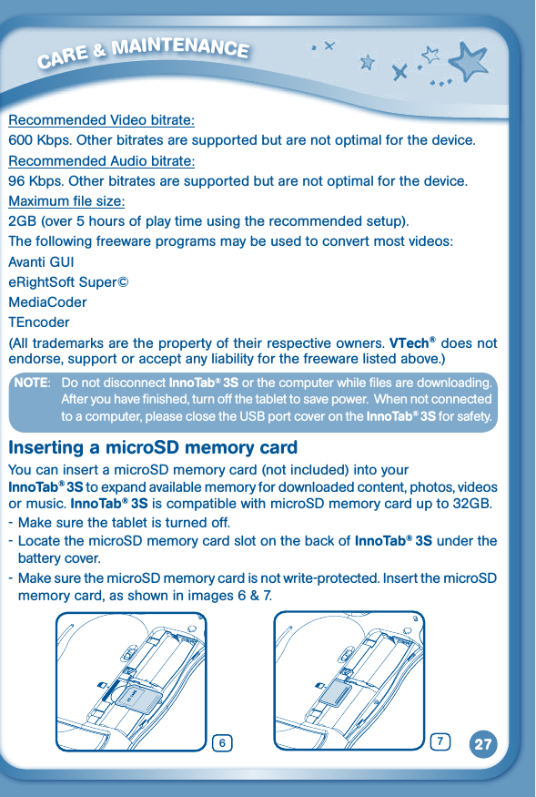 27         CARE &amp; MAINTENANCE RecommendedVideobitrate:600Kbps.Otherbitratesaresupportedbutarenotoptimalforthedevice.Recommended Audio bitrate:96Kbps.Otherbitratesaresupportedbutarenotoptimalforthedevice.Maximum file size:2GB(over5hoursofplaytimeusingtherecommendedsetup).The following freeware programs may be used to convert most videos:AvantiGUIeRightSoft Super©MediaCoderTEncoder(All trademarks are the property of their respective owners. VTech® does not endorse, support or accept any liability for the freeware listed above.)NOTE:   Do not disconnect InnoTab® 3S or the computer while files are downloading. After you have finished, turn off the tablet to save power.  When not connected toacomputer,pleaseclosetheUSBportcoverontheInnoTab® 3S for safety.Inserting a microSD memory cardYou can insert a microSD memory card (not included) into your InnoTab® 3S to expand available memory for downloaded content, photos, videos or music. InnoTab® 3S is compatible with microSD memory card up to 32GB.- Make sure the tablet is turned off.- Locate the microSD memory card slot on the back of InnoTab® 3S under the battery cover.- Make sure the microSD memory card is not write-protected. Insert the microSD memorycard,asshowninimages6&amp;7.76