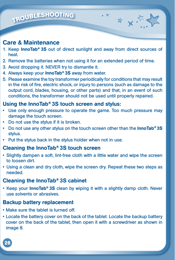 28Care &amp; Maintenance1.  Keep  InnoTab®  3S out  of direct sunlight  and away from direct sources of heat.2.  Remove the batteries when not using it for an extended period of time.3. Avoiddroppingit.NEVERtrytodismantleit.4.  Always keep your InnoTab® 3S away from water.5. Pleaseexaminethetoytransformerperiodicallyforconditionsthatmayresultintheriskoffire,electricshock,orinjurytopersons(suchasdamagetotheoutput cord, blades, housing, or other parts) and that, in an event of such conditions, the transformer should not be used until properly repaired.Using the InnoTab® 3S touch screen and stylus:• Useonlyenoughpressuretooperatethegame.Toomuchpressuremaydamage the touch screen.• Donotusethestylusifitisbroken.• DonotuseanyotherstylusonthetouchscreenotherthantheInnoTab® 3S stylus.• Putthestylusbackinthestylusholderwhennotinuse.Cleaning the InnoTab® 3S touch screen• Slightlydampenasoft,lint-freeclothwithalittlewaterandwipethescreento loosen dirt.• Usingacleananddrycloth,wipethescreendry.Repeatthesetwostepsasneeded.Cleaning the InnoTab® 3S cabinet• KeepyourInnoTab®  3S clean by wiping it with a slightly damp cloth. Never use solvents or abrasives. Backup battery replacement•Makesurethetabletisturnedoff.•Locatethebatterycoveronthebackofthetablet.Locatethebackupbatterycover on the back of the tablet, then open it with a screwdriver as shown in image 8.         TROUBLESHOOTING 