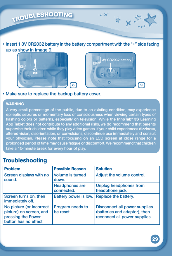 29         TROUBLESHOOTING •Insert13VCR2032batteryinthebatterycompartmentwiththe“+” side facing up as show in image 9. •Makesuretoreplacethebackupbatterycover.WARNINGA very small percentage of the public, due to an existing condition, may experience epileptic seizures or momentary loss of consciousness when viewing certain types of flashing colors  or patterns, especially on television. While the InnoTab®  3S Learning App Tablet does not contribute to any additional risks, we do recommend that parents supervise their children while they play video games. If your child experiences dizziness, altered vision, disorientation, or convulsions, discontinue use immediately and consult your  physician.  Please  note  that  focusing  on  an  LCD  screen  at  close  range  for  a prolonged period of time may cause fatigue or discomfort. We recommend that children takea15-minutebreakforeveryhourofplay.TroubleshootingProblem Possible Reason SolutionScreen displays with no sound.Volume is turned down.Adjust the volume control.Headphones are connected.Unplug headphones from headphone jack.Screen turns on, then immediately off.Battery power is low. Replace the battery.No picture (or incorrect picture) on screen, and pressing the Power button has no effect.Program needs to be reset.Disconnect all power supplies (batteries and adaptor), then reconnect all power supplies.98