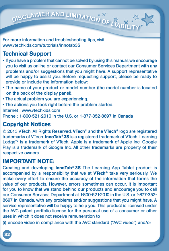 32         diSClaimEr aNd limiTaTiON OF liabiliTy          ENd uSEr liCENSE aGrEEmENT For more information and troubleshooting tips, visitwww.vtechkids.com/tutorials/innotab3STechnical Support•Ifyouhaveaproblemthatcannotbesolvedbyusingthismanual,weencourageyou to visit us online or contact our Consumer Services Department with any problemsand/orsuggestionsthatyoumighthave.Asupportrepresentativewill be happy  to assist  you. Before requesting support,  please be  ready to provide or include the information below:•Thenameofyourproductormodelnumber(themodelnumberislocatedon the back of the display panel).•Theactualproblemyouareexperiencing.•Theactionsyoutookrightbeforetheproblemstarted.Internet : www.vtechkids.comPhone:1-800-521-2010intheU.S.or1-877-352-8697inCanadaCopyright Notices© 2013VTech.AllRightsReserved.VTech® and the VTech® logo are registered trademarksofVTech.InnoTab® 3SisaregisteredtrademarkofVTech.LearningLodge™isatrademarkofVTech.AppleisatrademarkofAppleInc.GooglePlay is a trademark of Google Inc. All other trademarks are property of their respective owners.IMPORTANT NOTE:Creating  and  developing  InnoTab®  3S  The  Learning  App  Tablet  product  is accompanied  by  a  responsibility  that  we  at  VTech®  take  very  seriously.  We make  every  effort  to  ensure  the  accuracy  of  the  information  that  forms  the value of our products. However, errors sometimes can  occur. It is  important for you to know that we stand behind our products and encourage you to call our Consumer Services Departmentat1-800-521-2010intheU.S.or1-877-352-8697inCanada,withanyproblemsand/orsuggestionsthatyoumighthave.Aservice representative will be happy to help you. This product is licensed under theAVCpatentportfoliolicenseforthepersonaluseofaconsumerorotheruses in which it does not receive remuneration to (i)encodevideoincompliancewiththeAVCstandard(“AVCvideo”)and/or