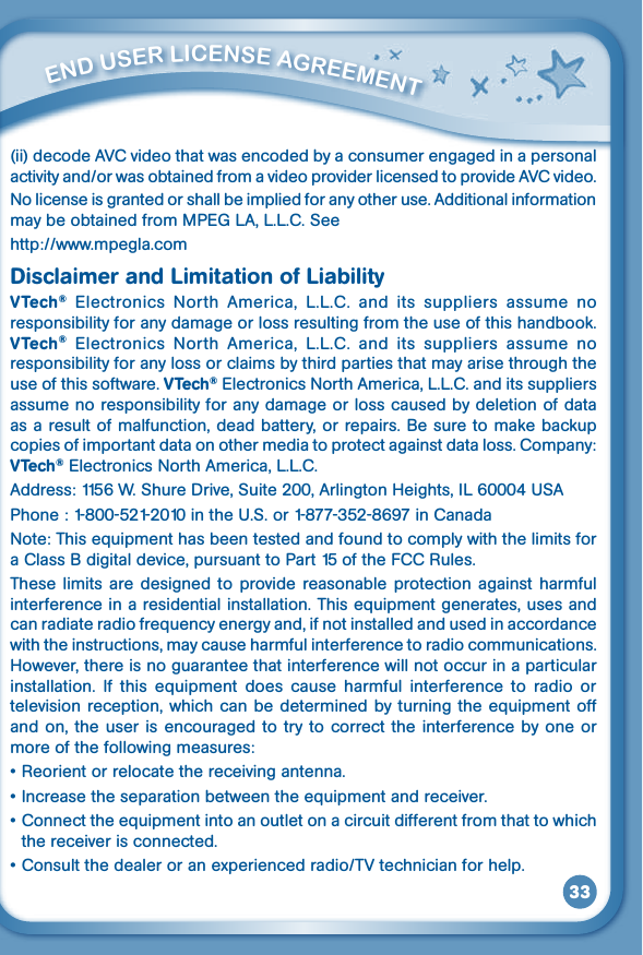 33         ENd uSEr liCENSE aGrEEmENT (ii)decodeAVCvideothatwasencodedbyaconsumerengagedinapersonalactivityand/orwasobtainedfromavideoproviderlicensedtoprovideAVCvideo.No license is granted or shall be implied for any other use. Additional information may be obtained from MPEG LA, L.L.C. See http://www.mpegla.comDisclaimer and Limitation of LiabilityVTech®  Electronics  North  America,  L.L.C.  and  its  suppliers  assume  no responsibility for any damage or loss resulting from the use of this handbook. VTech®  Electronics  North  America,  L.L.C.  and  its  suppliers  assume  no responsibility for any loss or claims by third parties that may arise through the use of this software. VTech® Electronics North America, L.L.C. and its suppliers assume no responsibility for any damage or loss caused by deletion of data as a result of malfunction, dead battery, or repairs. Be sure to make backup copies of important data on other media to protect against data loss. Company: VTech® Electronics North America, L.L.C.Address:1156W.ShureDrive,Suite200,ArlingtonHeights,IL60004USAPhone:1-800-521-2010intheU.S.or1-877-352-8697inCanadaNote: This equipment has been tested and found to comply with the limits for aClassBdigitaldevice,pursuanttoPart15oftheFCCRules.These limits  are  designed  to  provide reasonable  protection against  harmful interference in a residential installation. This equipment generates, uses and can radiate radio frequency energy and, if not installed and used in accordance with the instructions, may cause harmful interference to radio communications. However, there is no guarantee that interference will not occur in a particular installation.  If  this  equipment  does  cause  harmful  interference  to  radio  or television reception, which can be determined  by turning the equipment off and on, the user is encouraged to  try  to correct the  interference by  one or more of the following measures:•Reorientorrelocatethereceivingantenna.•Increasetheseparationbetweentheequipmentandreceiver.•Connecttheequipmentintoanoutletonacircuitdifferentfromthattowhichthe receiver is connected.•Consultthedealeroranexperiencedradio/TVtechnicianforhelp.