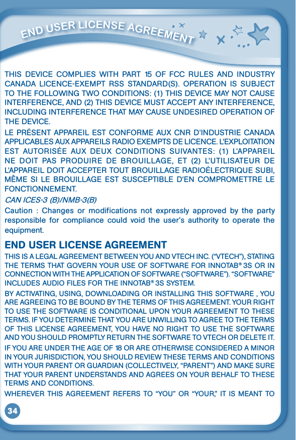 34         ENd uSEr liCENSE aGrEEmENT THIS DEVICE COMPLIES WITH PART 15 OF FCC RULES AND INDUSTRYCANADA LICENCE-EXEMPT RSS STANDARD(S). OPERATION IS SUBJECTTOTHEFOLLOWINGTWOCONDITIONS:(1)THISDEVICEMAYNOTCAUSEINTERFERENCE,AND(2)THISDEVICEMUSTACCEPTANYINTERFERENCE,INCLUDINGINTERFERENCETHATMAYCAUSEUNDESIREDOPERATIONOFTHEDEVICE.LEPRÉSENTAPPAREILESTCONFORMEAUXCNRD&apos;INDUSTRIECANADAAPPLICABLESAUXAPPAREILSRADIOEXEMPTSDELICENCE.L&apos;EXPLOITATIONEST AUTORISÉE AUX DEUX CONDITIONS SUIVANTES: (1) L&apos;APPAREILNE DOIT PAS PRODUIRE DE BROUILLAGE, ET (2) L&apos;UTILISATEUR DEL&apos;APPAREILDOITACCEPTERTOUTBROUILLAGERADIOÉLECTRIQUESUBI,MÊME SI LE BROUILLAGE EST SUSCEPTIBLE D&apos;EN COMPROMETTRE LEFONCTIONNEMENT.CANICES-3(B)/NMB-3(B)Caution  :  Changes  or  modifications  not  expressly  approved  by  the  party responsible for compliance could void the user’s authority to operate theequipment.END USER LICENSE AGREEMENTTHISISALEGALAGREEMENTBETWEENYOUANDVTECHINC.(“VTECH”),STATINGTHETERMSTHATGOVERNYOURUSEOFSOFTWAREFORINNOTAB® 3SORINCONNECTIONWITHTHEAPPLICATIONOFSOFTWARE(“SOFTWARE”).“SOFTWARE”INCLUDESAUDIOFILESFORTHEINNOTAB® 3S SYSTEM.BYACTIVATING,USING,DOWNLOADINGORINSTALLINGTHISSOFTWARE,YOUAREAGREEINGTOBEBOUNDBYTHETERMSOFTHISAGREEMENT.YOURRIGHTTOUSETHESOFTWAREISCONDITIONALUPONYOURAGREEMENTTOTHESETERMS.IFYOUDETERMINETHATYOUAREUNWILLINGTOAGREETOTHETERMSOFTHISLICENSEAGREEMENT,YOUHAVENORIGHTTOUSETHESOFTWAREANDYOUSHOULDPROMPTLYRETURNTHESOFTWARETOVTECHORDELETEIT.IFYOUAREUNDERTHEAGEOF18ORAREOTHERWISECONSIDEREDAMINORINYOURJURISDICTION,YOUSHOULDREVIEWTHESETERMSANDCONDITIONSWITHYOURPARENTORGUARDIAN(COLLECTIVELY,“PARENT”)ANDMAKESURETHATYOURPARENTUNDERSTANDSANDAGREESONYOURBEHALFTOTHESETERMSANDCONDITIONS.WHEREVERTHISAGREEMENTREFERSTO“YOU”OR“YOUR,”ITISMEANTTO