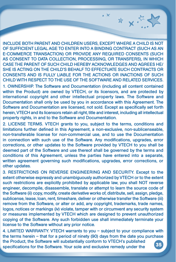 35INCLUDEBOTHPARENTANDCHILDRENUSERS,EXCEPTWHEREACHILDISNOTOFSUFFICIENTLEGALAGETOENTERINTOABINDINGCONTRACT(SUCHASANE-COMMERCETRANSACTION)ORPROVIDEANYREQUIREDCONSENTS(SUCHASCONSENTTODATACOLLECTION,PROCESSING,ORTRANSFERS),INWHICHCASETHEPARENTOFSUCHCHILDHEREBYACKNOWLEDGESANDAGREESHE/SHEISACTINGONTHECHILD’SBEHALFTOEFFECTUATESUCHCONTRACTSORCONSENTSANDISFULLYLIABLEFORTHEACTIONSORINACTIONSOFSUCHCHILDWITHRESPECTTOTHEUSEOFTHESOFTWAREANDRELATEDSERVICES.1.OWNERSHIP.TheSoftwareandDocumentation(includingallcontentcontainedwithin the Product) are owned by VTECH, or its licensors, and are protected byinternational  copyright  and  other  intellectual  property  laws.  The  Software  and Documentation shall only be used by you in accordance with this Agreement. The Software and Documentation are licensed, not sold. Except as specifically set forth herein,VTECHanditslicensorsretainallright,titleandinterest,includingallintellectualproperty rights, in and to the Software and Documentation.2. LICENSE TERMS. VTECH grants to you, subject to the terms, conditions andlimitations further defined in this Agreement, a non-exclusive, non-sublicenseable, non-transferable license  for  non-commercial  use,  and  to  use  the  Documentation in  connection  with  such  use  of  the  Software.  Any  modifications,  upgrades,  error corrections,orotherupdatestotheSoftwareprovidedbyVTECHtoyoushallbedeemed part of the Software and use thereof shall be governed by the terms and conditions  of  this  Agreement,  unless  the  parties  have  entered  into  a  separate, written  agreement  governing  such  modifications,  upgrades,  error  corrections,  or other updates.3. RESTRICTIONS ON REVERSE ENGINEERING AND SECURITY. Except to theextentotherwiseexpresslyandunambiguouslyauthorizedbyVTECHortotheextentsuchrestrictionsareexplicitlyprohibitedbyapplicablelaw,youshallNOTreverseengineer, decompile, disassemble, translate or attempt to learn the source code of the Software (ii) copy, modify, create derivative works of, distribute, sell, assign, pledge, sublicense, lease, loan, rent, timeshare, deliver or otherwise transfer the Software (iii) remove from the Software, or alter or add, any copyright, trademarks, trade names, logos, notices or markings (iv) violate, tamper with or circumvent any security system ormeasuresimplementedbyVTECHwhicharedesignedtopreventunauthorizedcopying of the Software. Any such forbidden use shall immediately terminate your license to the Software without any prior notice.4.LIMITEDWARRANTY.VTECHwarrantstoyou–subjecttoyourcompliancewiththe terms herein – that for a period of ninety (90) days from the date you purchase theProduct,theSoftwarewillsubstantiallyconformtoVTECH’spublishedspecifications for the Software. Your sole and exclusive remedy under the 