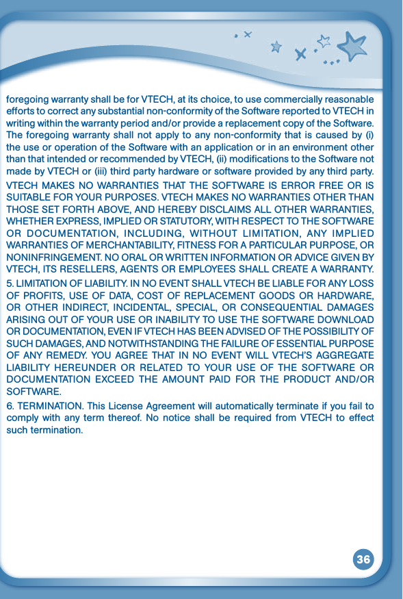 36foregoingwarrantyshallbeforVTECH,atitschoice,tousecommerciallyreasonableeffortstocorrectanysubstantialnon-conformityoftheSoftwarereportedtoVTECHinwritingwithinthewarrantyperiodand/orprovideareplacementcopyoftheSoftware.The foregoing warranty shall not apply to any non-conformity that is caused by (i) the use or operation of the Software with an application or in an environment other thanthatintendedorrecommendedbyVTECH,(ii)modificationstotheSoftwarenotmadebyVTECHor(iii)thirdpartyhardwareorsoftwareprovidedbyanythirdparty.VTECHMAKESNOWARRANTIESTHATTHESOFTWAREISERRORFREEORISSUITABLEFORYOURPURPOSES.VTECHMAKESNOWARRANTIESOTHERTHANTHOSESETFORTHABOVE,ANDHEREBYDISCLAIMSALLOTHERWARRANTIES,WHETHEREXPRESS,IMPLIEDORSTATUTORY,WITHRESPECTTOTHESOFTWAREOR DOCUMENTATION, INCLUDING, WITHOUT LIMITATION, ANY IMPLIEDWARRANTIESOFMERCHANTABILITY,FITNESSFORAPARTICULARPURPOSE,ORNONINFRINGEMENT.NOORALORWRITTENINFORMATIONORADVICEGIVENBYVTECH,ITSRESELLERS,AGENTSOREMPLOYEESSHALLCREATEAWARRANTY.5.LIMITATIONOFLIABILITY.INNOEVENTSHALLVTECHBELIABLEFORANYLOSSOFPROFITS,USEOFDATA,COSTOFREPLACEMENTGOODSORHARDWARE,OR OTHER INDIRECT, INCIDENTAL, SPECIAL, OR CONSEQUENTIAL DAMAGESARISINGOUTOFYOURUSEORINABILITYTOUSETHESOFTWAREDOWNLOADORDOCUMENTATION,EVENIFVTECHHASBEENADVISEDOFTHEPOSSIBILITYOFSUCHDAMAGES,ANDNOTWITHSTANDINGTHEFAILUREOFESSENTIALPURPOSEOFANYREMEDY.YOUAGREETHATINNOEVENTWILLVTECH’SAGGREGATELIABILITY HEREUNDER OR RELATED TO YOUR USE OF THE SOFTWARE ORDOCUMENTATION EXCEED THE AMOUNT PAID FOR THE PRODUCT AND/ORSOFTWARE.6.TERMINATION.ThisLicenseAgreementwillautomaticallyterminateifyoufailtocomplywithany term thereof.Nonoticeshallberequired fromVTECHtoeffectsuch termination.