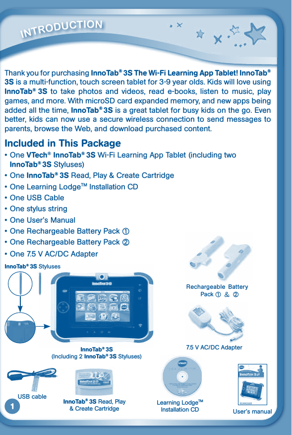 1Thank you for purchasing InnoTab® 3S The Wi-Fi Learning App Tablet! InnoTab® 3S is a multi-function, touch screen tablet for 3-9 year olds. Kids will love using InnoTab®  3S  to  take  photos  and  videos,  read e-books,  listen  to  music,  play games, and more. With microSD card expanded memory, and new apps being added all the time, InnoTab®3S is a great tablet for busy kids on the go. Even better, kids can now use a secure wireless connection to send messages to parents, browse the Web, and download purchased content.Included in This Package•OneVTech® InnoTab® 3S Wi-Fi Learning App Tablet (including two InnoTab®3S Styluses)•OneInnoTab® 3S Read, Play &amp; Create Cartridge•One Learning LodgeTM Installation CD•OneUSBCable•Onestylusstring•OneUser’sManual•OneRechargeableBatteryPack①•OneRechargeableBatteryPack②•One7.5VAC/DCAdapter          iNTrOduCTiONUSBcable Learning LodgeTM Installation CDInnoTab® 3S Read, Play &amp; Create Cartridge User’s manualInnoTab® 3S(Including 2 InnoTab® 3S Styluses)InnoTab® 3S StylusesRechargeable  Battery Pack ① &amp; ②7.5VAC/DCAdapter