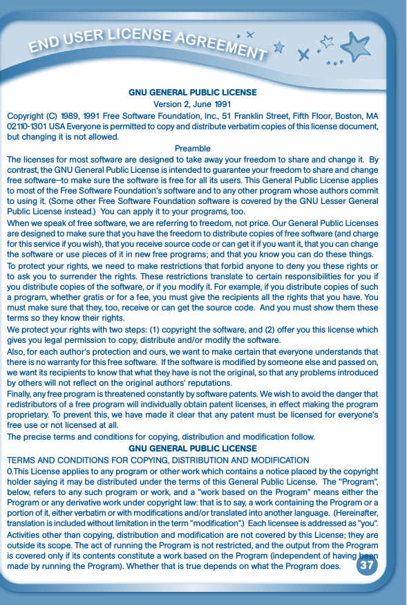 37         ENd uSEr liCENSE aGrEEmENT GNU GENERAL PUBLIC LICENSEVersion2,June1991Copyright(C)1989,1991FreeSoftwareFoundation,Inc.,51FranklinStreet,FifthFloor,Boston,MA02110-1301USAEveryoneispermittedtocopyanddistributeverbatimcopiesofthislicensedocument,but changing it is not allowed.PreambleThe licenses for most software are designed to take away your freedom to share and change it.  By contrast,theGNUGeneralPublicLicenseisintendedtoguaranteeyourfreedomtoshareandchangefree software--to make sure the software is free for all its users. This General Public License applies tomostoftheFreeSoftwareFoundation&apos;ssoftwareandtoanyotherprogramwhoseauthorscommittousingit.(SomeotherFreeSoftwareFoundationsoftwareiscoveredbytheGNULesserGeneralPublic License instead.)  You can apply it to your programs, too.Whenwespeakoffreesoftware,wearereferringtofreedom,notprice.OurGeneralPublicLicensesare designed to make sure that you have the freedom to distribute copies of free software (and charge for this service if you wish), that you receive source code or can get it if you want it, that you can change the software or use pieces of it in new free programs; and that you know you can do these things.To protect your rights, we need to make restrictions that forbid anyone to deny you these rights or to ask you to surrender the rights. These restrictions translate to certain responsibilities for you if you distribute copies of the software, or if you modify it. For example, if you distribute copies of such a program, whether gratis or for a fee, you must give the recipients all the rights that you have. You must make sure that they, too, receive or can get the source code.  And you must show them these terms so they know their rights.We protect your rights with two steps: (1) copyright the software, and (2) offer you this license which givesyoulegalpermissiontocopy,distributeand/ormodifythesoftware.Also,foreachauthor&apos;sprotectionandours,wewanttomakecertainthateveryoneunderstandsthatthere is no warranty for this free software.  If the software is modified by someone else and passed on, we want its recipients to know that what they have is not the original, so that any problems introduced byotherswillnotreflectontheoriginalauthors&apos;reputations.Finally, any free program is threatened constantly by software patents. We wish to avoid the danger that redistributors of a free program will individually obtain patent licenses, in effect making the program proprietary.Topreventthis,wehavemadeitclearthatanypatentmustbelicensedforeveryone&apos;sfree use or not licensed at all. The precise terms and conditions for copying, distribution and modification follow.GNU GENERAL PUBLIC LICENSETERMSANDCONDITIONSFORCOPYING,DISTRIBUTIONANDMODIFICATION0.This License applies to any program or other work which contains a notice placed by the copyright holder saying it may be distributed under the terms of this General Public License.  The &quot;Program&quot;, below, refers to any such program or work, and a &quot;work based on the Program&quot; means either the Program or any derivative work under copyright law: that is to say, a work containing the Program or a portionofit,eitherverbatimorwithmodificationsand/ortranslatedintoanotherlanguage.(Hereinafter,translation is included without limitation in the term &quot;modification&quot;.)  Each licensee is addressed as &quot;you&quot;. Activities other than copying, distribution and modification are not covered by this License; they are outside its scope. The act of running the Program is not restricted, and the output from the Program is covered only if its contents constitute a work based on the Program (independent of having been made by running the Program). Whether that is true depends on what the Program does.