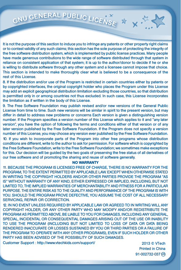          GNu GENEral PubliC liCENSE It is not the purpose of this section to induce you to infringe any patents or other property right claims or to contest validity of any such claims; this section has the sole purpose of protecting the integrity of the free software distribution system, which is implemented by public license practices. Many people have made generous contributions to the wide range of software distributed through that system in relianceonconsistentapplicationofthatsystem;itisuptotheauthor/donortodecideifheorsheis willing to distribute software through any other system and a licensee cannot impose that choice.This section is intended to make thoroughly clear what is believed to be a consequence of the rest of this License.8.Ifthedistributionand/oruseoftheProgramisrestrictedincertaincountrieseitherbypatentsorby copyrighted interfaces, the original copyright holder who places the Program under this License may add an explicit geographical distribution limitation excluding those countries, so that distribution is permitted only in or among countries not thus excluded. In such case, this License incorporates the limitation as if written in the body of this License.9.TheFreeSoftwareFoundationmaypublishrevisedand/ornewversionsoftheGeneralPublicLicense from time to time. Such new versions will be similar in spirit to the present version, but may differ in detail to address new problems or concerns Each version is given a distinguishing version number. If the Program specifies a version number of this License which applies to it and &quot;any later version&quot;, you have the option of following the terms and conditions either of that version or of any later version published by the Free Software Foundation. If the Program does not specify a version number of this License, you may choose any version ever published by the Free Software Foundation.10. If you  wish to  incorporate parts  of  the  Program  into other  free programs whose  distribution conditions are different, write to the author to ask for permission. For software which is copyrighted by the Free Software Foundation, write to the Free Software Foundation; we sometimes make exceptions forthis.Ourdecisionwillbeguidedbythetwogoalsofpreservingthefreestatusofallderivativesofour free software and of promoting the sharing and reuse of software generally.NO WARRANTY11.BECAUSETHEPROGRAMISLICENSEDFREEOFCHARGE,THEREISNOWARRANTYFORTHEPROGRAM,TOTHEEXTENTPERMITTEDBYAPPLICABLELAW.EXCEPTWHENOTHERWISESTATEDINWRITINGTHECOPYRIGHTHOLDERSAND/OROTHERPARTIESPROVIDETHEPROGRAM&quot;ASIS&quot;WITHOUTWARRANTYOFANYKIND,EITHEREXPRESSEDORIMPLIED,INCLUDING,BUTNOTLIMITEDTO,THEIMPLIEDWARRANTIESOFMERCHANTABILITYANDFITNESSFORAPARTICULARPURPOSE.THEENTIRERISKASTOTHEQUALITYANDPERFORMANCEOFTHEPROGRAMISWITHYOU.SHOULDTHEPROGRAMPROVEDEFECTIVE,YOUASSUMETHECOSTOFALLNECESSARYSERVICING,REPAIRORCORRECTION.12.INNOEVENTUNLESSREQUIREDBYAPPLICABLELAWORAGREEDTOINWRITINGWILLANYCOPYRIGHTHOLDER,ORANYOTHERPARTYWHOMAYMODIFYAND/ORREDISTRIBUTETHEPROGRAMASPERMITTEDABOVE,BELIABLETOYOUFORDAMAGES,INCLUDINGANYGENERAL,SPECIAL,INCIDENTALORCONSEQUENTIALDAMAGESARISINGOUTOFTHEUSEORINABILITYTO USE THE PROGRAM (INCLUDING BUT NOT LIMITED TO LOSS OF DATA OR DATA BEINGRENDEREDINACCURATEORLOSSESSUSTAINEDBYYOUORTHIRDPARTIESORAFAILUREOFTHEPROGRAMTOOPERATEWITHANYOTHERPROGRAMS),EVENIFSUCHHOLDEROROTHERPARTYHASBEENADVISEDOFTHEPOSSIBILITYOFSUCHDAMAGES.CustomerSupport:http://www.vtechkids.com/support/2013 © VTechPrinted in China            91-002732-037us