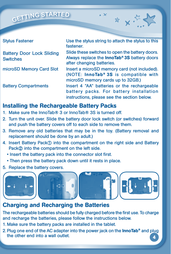 4         GETTiNG STarTEd Stylus Fastener  Use the stylus string to attach the stylus to this fastener.  Slide these switches to open the battery doors. Always replace the InnoTab® 3S battery doors after changing batteries.microSD Memory Card Slot  Insert a microSD memory card (not included). (NOTE:  InnoTab®  3S  is  compatible  with microSD memory cards up to 32GB.)Battery Compartments  Insert  4  &quot;AA&quot;  batteries  or  the  rechargeable battery  packs.  For  battery  installation instructions, please see the section below.Installing the Rechargeable Battery Packs1.  Make sure the InnoTab® 3 or InnoTab® 3S is turned off.2.  Turn the unit over. Slide the battery door lock switch (or switches) forward and push the battery covers off to each side to remove them.3.  Remove  any  old  batteries  that  may  be  in  the  toy.  (Battery  removal  and replacement should be done by an adult.)4.  Insert Battery Pack① into the compartment on the right side and Battery Pack② into the compartment on the left side. •Insertthebatterypackintotheconnectorslotfirst. •Thenpressthebatterypackdownuntilitrestsinplace.5. Replacethebatterycovers.Charging and Recharging the BatteriesThe rechargeable batteries should be fully charged before the first use. To charge and recharge the batteries, please follow the instructions below.1. Make sure the battery packs are installed in the tablet.2. Plug one end of the AC adapter into the power jack on the InnoTab® and plug the other end into a wall outlet. Battery Door Lock Sliding Switches