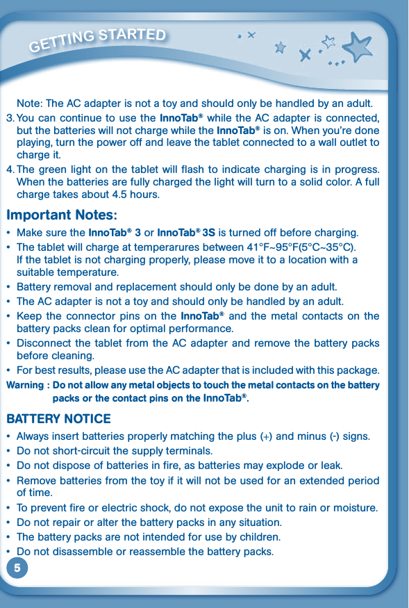 5  Note: The AC adapter is not a toy and should only be handled by an adult.3. You can continue to use the InnoTab® while the AC adapter is connected, but the batteries will not charge while the InnoTab® is on. When you’re done playing, turn the power off and leave the tablet connected to a wall outlet to charge it.4. The green light on  the tablet  will flash to indicate charging is  in progress. When the batteries are fully charged the light will turn to a solid color. A full charge takes about 4.5 hours.Important Notes: • MakesuretheInnoTab® 3 or InnoTab® 3S is turned off before charging.• Thetabletwillchargeattemperaruresbetween41°F~95°F(5°C~35°C). If the tablet is not charging properly, please move it to a location with a suitable temperature.• Batteryremovalandreplacementshouldonlybedonebyanadult.• TheACadapterisnotatoyandshouldonlybehandledbyanadult.• Keep the connector pins on the InnoTab® and  the  metal  contacts  on  the battery packs clean for optimal performance.• Disconnectthe tabletfromtheACadapter andremovethebatterypacksbefore cleaning.• Forbestresults,pleaseusetheACadapterthatisincludedwiththispackage.Warning : Do not allow any metal objects to touch the metal contacts on the battery packs or the contact pins on the InnoTab®.BATTERY NOTICE• Alwaysinsertbatteriesproperlymatchingtheplus(+) and minus (-) signs.• Donotshort-circuitthesupplyterminals.• Donotdisposeofbatteriesinfire,asbatteriesmayexplodeorleak.• Removebatteriesfromthetoyifitwillnotbeusedforanextendedperiodof time.• Topreventfireorelectricshock,donotexposetheunittorainormoisture.• Donotrepairoralterthebatterypacksinanysituation.• Thebatterypacksarenotintendedforusebychildren.• Donotdisassembleorreassemblethebatterypacks.         GETTiNG STarTEd 