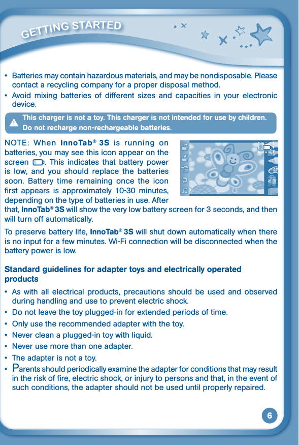 6• Batteriesmaycontainhazardousmaterials,andmaybenondisposable.Pleasecontact a recycling company for a proper disposal method.•Avoid mixing batteries of different sizes and capacities in your electronicdevice.This charger is not a toy. This charger is not intended for use by children. Do not recharge non-rechargeable batteries.NOTE:  When  InnoTab®  3S  is  running  on batteries, you may see this icon appear on the screen  .  This  indicates  that  battery  power is  low,  and  you  should  replace  the  batteries soon.  Battery  time  remaining  once  the  icon first  appears  is  approximately  10-30  minutes, depending on the type of batteries in use. After that, InnoTab® 3S will show the very low battery screen for 3 seconds, and then will turn off automatically.To preserve battery life, InnoTab® 3S will shut down automatically when there is no input for a few minutes. Wi-Fi connection will be disconnected when the battery power is low.Standard guidelines for adapter toys and electrically operated products• As with all electrical products, precautions should be used and observedduring handling and use to prevent electric shock.• Donotleavethetoyplugged-inforextendedperiodsoftime.• Onlyusetherecommendedadapterwiththetoy.• Nevercleanaplugged-intoywithliquid.• Neverusemorethanoneadapter.• Theadapterisnotatoy.• Parentsshouldperiodicallyexaminetheadapterforconditionsthatmayresultin the risk of fire, electric shock, or injury to persons and that, in the event of such conditions, the adapter should not be used until properly repaired.         GETTiNG STarTEd 