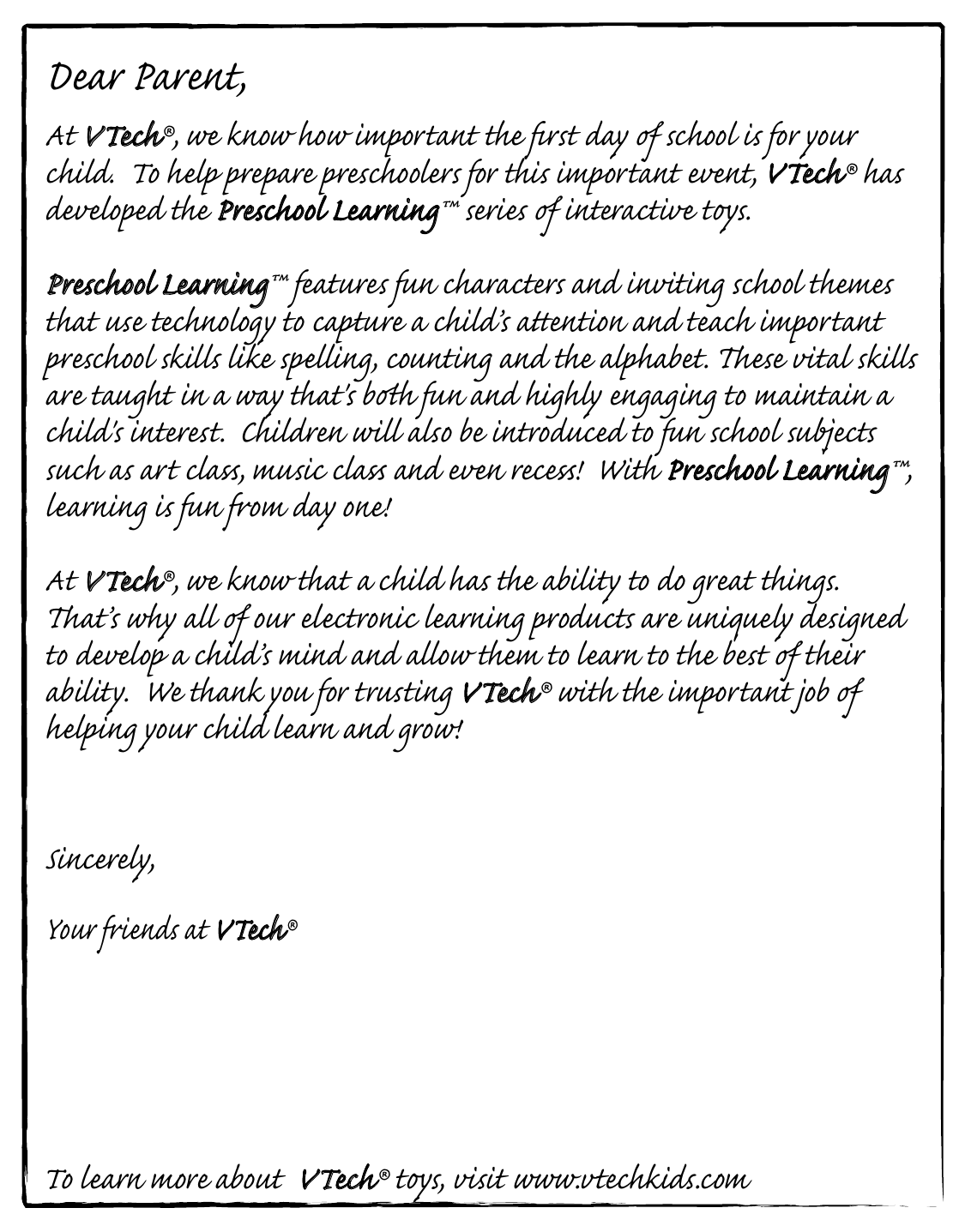 Dear Parent,At VTech®, we know how important the ﬁrst day  school is for your child.  To help prepare preschoolers for this important event, VTech® has developed the Preschool Learning™ series  interactive ts. Preschool Learning™ features fun characters and inviting school themes that use technology to capture a child’s aention and teach important preschool skills like spelling, counting and the alphabet. ese vital skills are taught in a way that&apos;s bh fun and highly engaging to maintain a child&apos;s interest.  Children will also be introduced to fun school suects such as art cla, music cla and even rece!  With Preschool Learning™,learning is fun om day one!At VTech®, we know that a child has the ability to do great things.  at’s why all  our electronic learning products are uniquely designed to develop a child’s mind and allow them to learn to the best  their ability.  We thank you for trusting VTech® with the important job  helping your child learn and grow!Sincerely,Your iends at VTech®To learn more about  VTech® ts, visit www.vtechkids.com