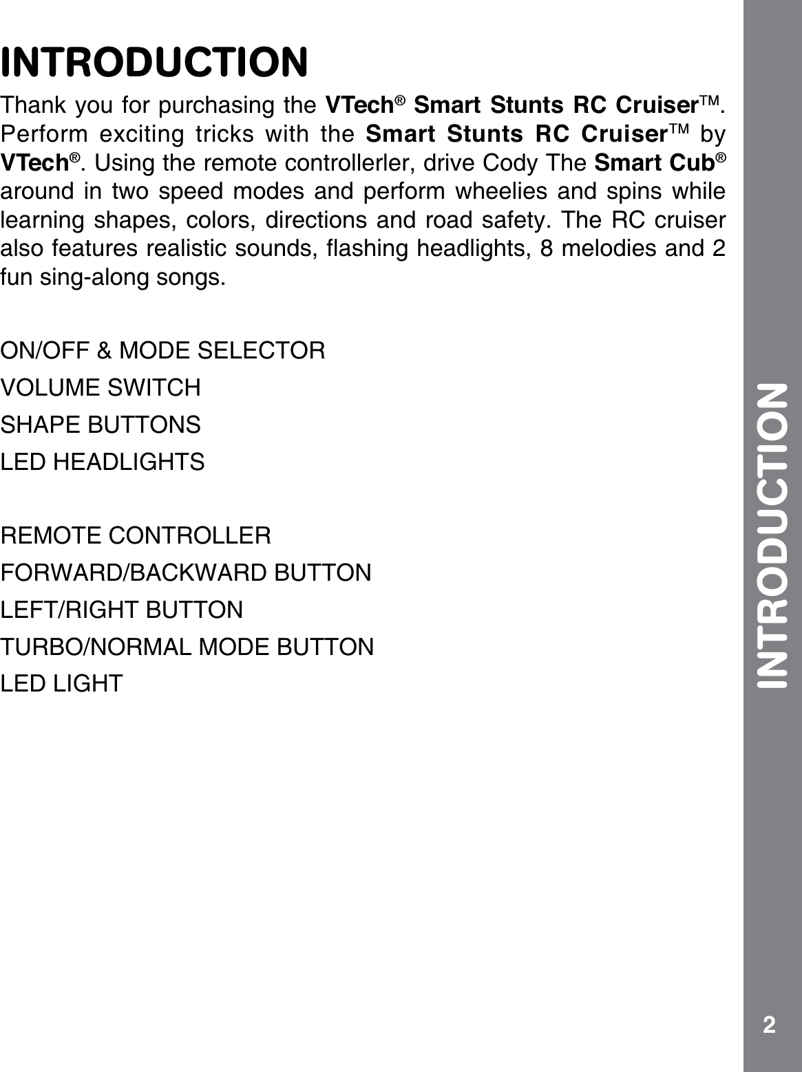 2INTRODUCTIONThank you for purchasing the VTech® Smart Stunts RC CruiserTM.Perform exciting tricks with the Smart Stunts RC CruiserTM by VTech®. Using the remote controllerler, drive Cody The Smart Cub®around in two speed modes and perform wheelies and spins while learning shapes, colors, directions and road safety. The RC cruiser CNUQHGCVWTGUTGCNKUVKEUQWPFUƀCUJKPIJGCFNKIJVUOGNQFKGUCPFfun sing-along songs.ON/OFF &amp; MODE SELECTOR VOLUME SWITCH SHAPE BUTTONSLED HEADLIGHTSREMOTE CONTROLLERFORWARD/BACKWARD BUTTONLEFT/RIGHT BUTTONTURBO/NORMAL MODE BUTTONLED LIGHTINTRODUCTION