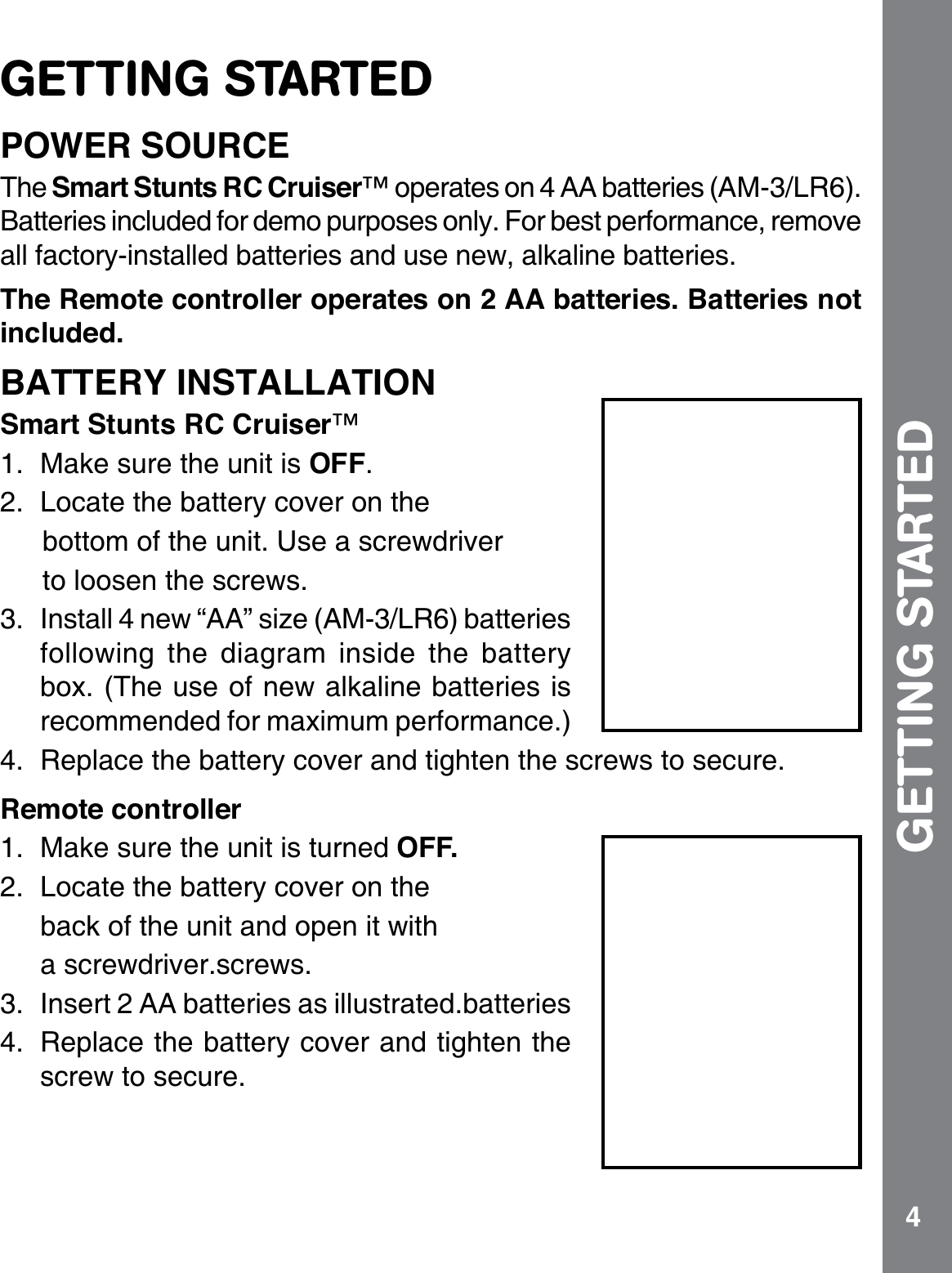 4GETTING STARTEDPOWER SOURCEThe Smart Stunts RC Cruiser™ operates on 4 AA batteries (AM-3/LR6). Batteries included for demo purposes only. For best performance, remove all factory-installed batteries and use new, alkaline batteries.The Remote controller operates on 2 AA batteries. Batteries not included.BATTERY INSTALLATIONSmart Stunts RC Cruiser™1. Make sure the unit is OFF.2. Locate the battery cover on the bottom of the unit. Use a screwdriver to loosen the screws.3. Install 4 new “AA” size (AM-3/LR6) batteries following the diagram inside the battery box. (The use of new alkaline batteries is recommended for maximum performance.)4. Replace the battery cover and tighten the screws to secure.Remote controller1. Make sure the unit is turned OFF.2. Locate the battery cover on the  back of the unit and open it with a screwdriver.screws.3. Insert 2 AA batteries as illustrated.batteries 4. Replace the battery cover and tighten the screw to secure.GETTING STARTED