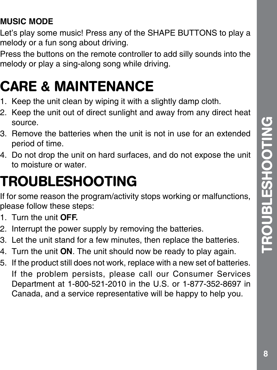 8MUSIC MODE.GVŏURNC[UQOGOWUKE2TGUUCP[QHVJG5*#2&apos;$766105VQRNC[Cmelody or a fun song about driving. Press the buttons on the remote controller to add silly sounds into the melody or play a sing-along song while driving.CARE &amp; MAINTENANCE1. Keep the unit clean by wiping it with a slightly damp cloth.2. Keep the unit out of direct sunlight and away from any direct heat source.3. Remove the batteries when the unit is not in use for an extended period of time.4. Do not drop the unit on hard surfaces, and do not expose the unit to moisture or water.TROUBLESHOOTINGIf for some reason the program/activity stops working or malfunctions, RNGCUGHQNNQYVJGUGUVGRU1. Turn the unit OFF. 2. Interrupt the power supply by removing the batteries.3. Let the unit stand for a few minutes, then replace the batteries.4. Turn the unit ON. The unit should now be ready to play again. 5. If the product still does not work, replace with a new set of batteries.If the problem persists, please call our Consumer Services &amp;GRCTVOGPVCVKPVJG75QTKPCanada, and a service representative will be happy to help you.TROUBLESHOOTING