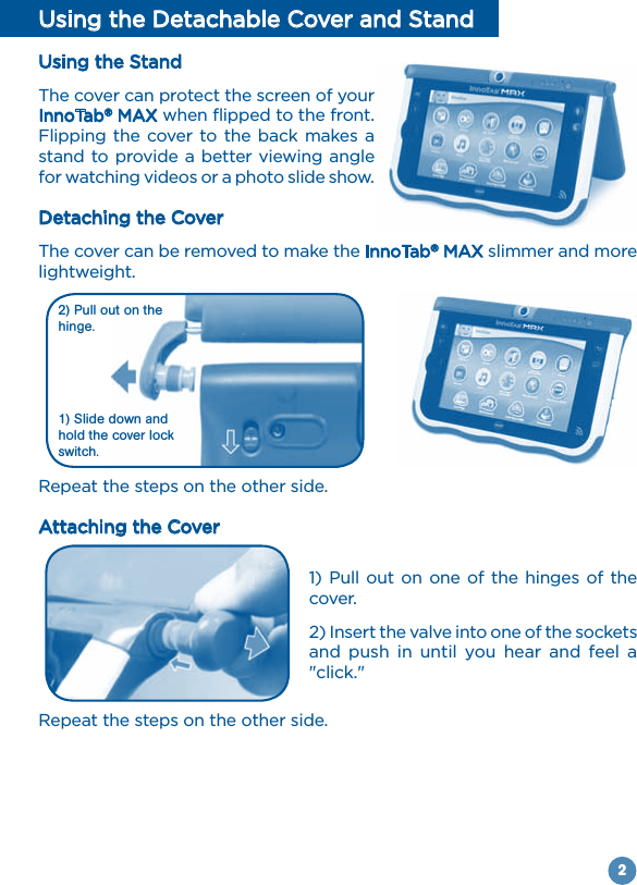 2Using the Detachable Cover and StandUsing the StandThe cover can protect the screen of your InnoTab® MAX when flipped to the front. Flipping the cover to the back makes a stand to provide a better viewing angle for watching videos or a photo slide show.Detaching the CoverThe cover can be removed to make the InnoTab® MAX slimmer and more lightweight.Repeat the steps on the other side.Attaching the Cover1) Pull out on one of the hinges of the cover.2) Insert the valve into one of the sockets and  push  in  until  you hear  and  feel  a &quot;click.&quot;Repeat the steps on the other side.1) Slide down and hold the cover lock switch.2) Pull out on the hinge.