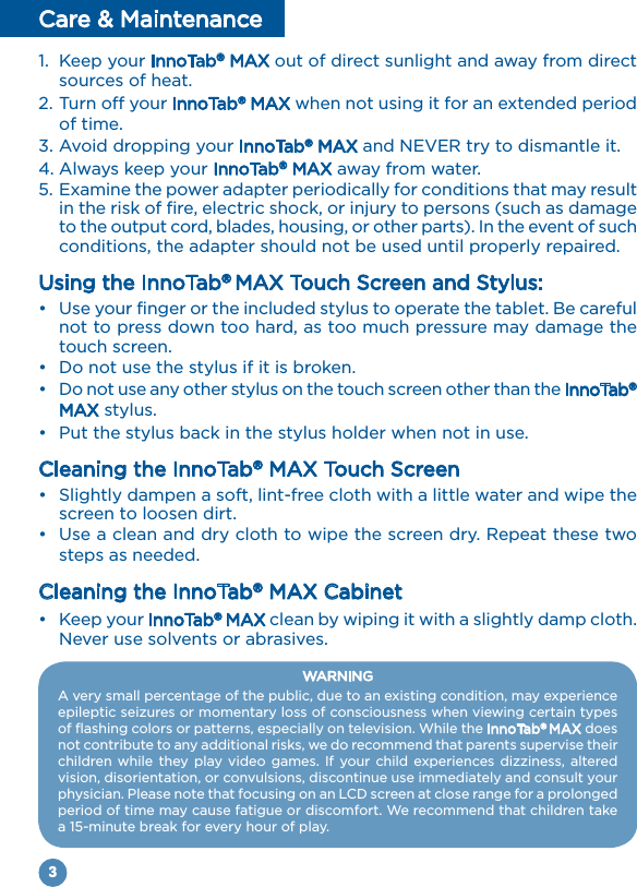 3Care &amp; Maintenance1.  Keep your InnoTab® MAX out of direct sunlight and away from direct sources of heat.2. Turn off your InnoTab® MAX when not using it for an extended period of time.3. Avoid dropping your InnoTab® MAX and NEVER try to dismantle it.4. Always keep your InnoTab® MAX away from water.5. Examine the power adapter periodically for conditions that may result in the risk of fire, electric shock, or injury to persons (such as damage to the output cord, blades, housing, or other parts). In the event of such conditions, the adapter should not be used until properly repaired.Using the InnoTab® MAX Touch Screen and Stylus:•  Use your finger or the included stylus to operate the tablet. Be careful not to press down too hard, as too much pressure may damage the touch screen.•  Do not use the stylus if it is broken.•  Do not use any other stylus on the touch screen other than the InnoTab® MAX stylus.•  Put the stylus back in the stylus holder when not in use.Cleaning the InnoTab® MAX Touch Screen•  Slightly dampen a soft, lint-free cloth with a little water and wipe the screen to loosen dirt.•  Use a clean and dry cloth to wipe the screen dry. Repeat these two steps as needed.Cleaning the InnoTab® MAX Cabinet•  Keep your InnoTab® MAX clean by wiping it with a slightly damp cloth. Never use solvents or abrasives. WARNINGA very small percentage of the public, due to an existing condition, may experience epileptic seizures or momentary loss of consciousness when viewing certain types of flashing colors or patterns, especially on television. While the InnoTab® MAX does not contribute to any additional risks, we do recommend that parents supervise their children while  they play video games. If your child experiences  dizziness, altered vision, disorientation, or convulsions, discontinue use immediately and consult your physician. Please note that focusing on an LCD screen at close range for a prolonged period of time may cause fatigue or discomfort. We recommend that children take a 15-minute break for every hour of play.