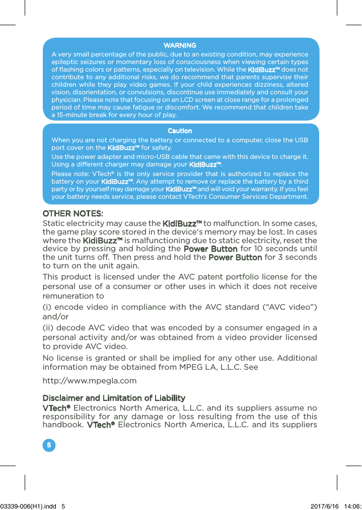 5WARNINGA very small percentage of the public, due to an existing condition, may experience epileptic seizures or momentary loss of consciousness when viewing certain types of flashing colors or patterns, especially on television. While the KidiBuzz™ does not contribute to any additional risks, we do recommend that parents supervise their children while they play video games. If your child experiences dizziness, altered vision, disorientation, or convulsions, discontinue use immediately and consult your physician. Please note that focusing on an LCD screen at close range for a prolonged period of time may cause fatigue or discomfort. We recommend that children take a 15-minute break for every hour of play.CautionWhen you are not charging the battery or connected to a computer, close the USB port cover on the KidiBuzz™ for safety.Use the power adapter and micro-USB cable that came with this device to charge it. Using a different charger may damage your KidiBuzz™.Please note: VTech® is the only service provider that is authorized to replace the battery on your KidiBuzz™. Any attempt to remove or replace the battery by a third party or by yourself may damage your KidiBuzz™ and will void your warranty. If you feel your battery needs service, please contact VTech&apos;s Consumer Services Department.OTHER NOTES:Static electricity may cause the KidiBuzz™ to malfunction. In some cases, the game play score stored in the device&apos;s memory may be lost. In cases where the KidiBuzz™ is malfunctioning due to static electricity, reset the device by pressing and holding the Power Button for 10 seconds until the unit turns off. Then press and hold the Power Button for 3 seconds to turn on the unit again.This product is licensed under the AVC patent portfolio license for the personal use of a consumer or other uses in which it does not receive remuneration to (i) encode video in compliance with the AVC standard (“AVC video”) and/or (ii) decode AVC video that was encoded by a consumer engaged in a personal activity and/or was obtained from a video provider licensed to provide AVC video. No license is granted or shall be implied for any other use. Additional information may be obtained from MPEG LA, L.L.C. See http://www.mpegla.comDisclaimer and Limitation of LiabilityVTech® Electronics North America, L.L.C. and its suppliers assume no responsibility for any damage or loss resulting from the use of this handbook. VTech® Electronics North America, L.L.C. and its suppliers 91-003339-006(H1).indd   5 2017/6/16   14:06:29