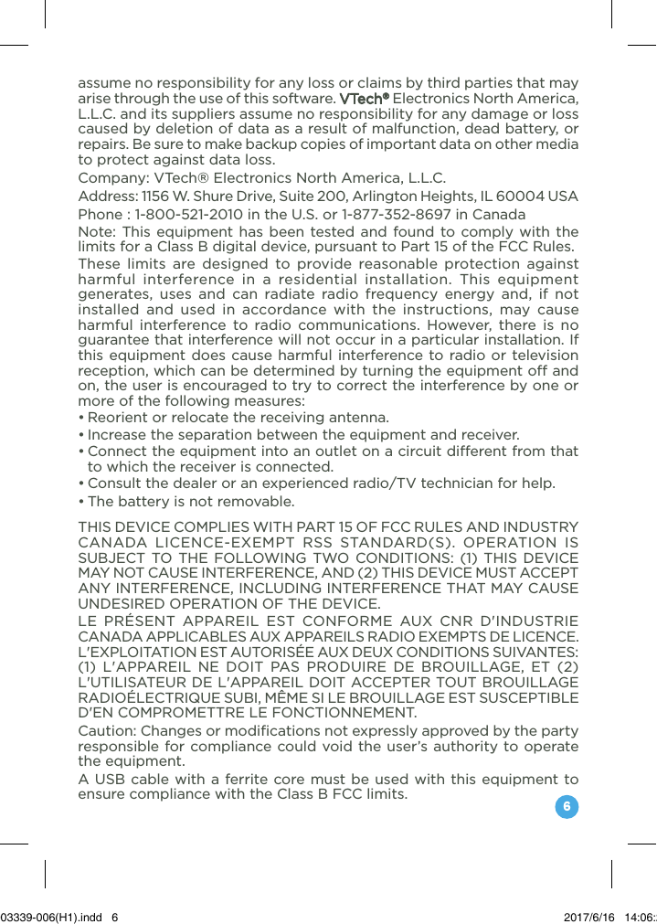 6assume no responsibility for any loss or claims by third parties that may arise through the use of this software. VTech® Electronics North America, L.L.C. and its suppliers assume no responsibility for any damage or loss caused by deletion of data as a result of malfunction, dead battery, or repairs. Be sure to make backup copies of important data on other media to protect against data loss.Company: VTech® Electronics North America, L.L.C.Address: 1156 W. Shure Drive, Suite 200, Arlington Heights, IL 60004 USAPhone : 1-800-521-2010 in the U.S. or 1-877-352-8697 in CanadaNote: This equipment has been tested and found to comply with the limits for a Class B digital device, pursuant to Part 15 of the FCC Rules.These limits are designed to provide reasonable protection against harmful interference in a residential installation. This equipment generates, uses and can radiate radio frequency energy and, if not installed and used in accordance with the instructions, may cause harmful interference to radio communications. However, there is no guarantee that interference will not occur in a particular installation. If this equipment does cause harmful interference to radio or television reception, which can be determined by turning the equipment off and on, the user is encouraged to try to correct the interference by one or more of the following measures:•Reorientorrelocatethereceivingantenna.•Increasetheseparationbetweentheequipmentandreceiver.•Connecttheequipmentintoanoutletonacircuitdifferentfromthatto which the receiver is connected.•Consultthedealeroranexperiencedradio/TVtechnicianforhelp.•Thebatteryisnotremovable.THIS DEVICE COMPLIES WITH PART 15 OF FCC RULES AND INDUSTRY CANADA LICENCE-EXEMPT RSS STANDARD(S). OPERATION IS SUBJECT TO THE FOLLOWING TWO CONDITIONS: (1) THIS DEVICE MAY NOT CAUSE INTERFERENCE, AND (2) THIS DEVICE MUST ACCEPT ANY INTERFERENCE, INCLUDING INTERFERENCE THAT MAY CAUSE UNDESIRED OPERATION OF THE DEVICE. LE PRÉSENT APPAREIL EST CONFORME AUX CNR D&apos;INDUSTRIE CANADA APPLICABLES AUX APPAREILS RADIO EXEMPTS DE LICENCE. L&apos;EXPLOITATION EST AUTORISÉE AUX DEUX CONDITIONS SUIVANTES: (1) L&apos;APPAREIL NE DOIT PAS PRODUIRE DE BROUILLAGE, ET (2) L&apos;UTILISATEUR DE L&apos;APPAREIL DOIT ACCEPTER TOUT BROUILLAGE RADIOÉLECTRIQUE SUBI, MÊME SI LE BROUILLAGE EST SUSCEPTIBLE D&apos;EN COMPROMETTRE LE FONCTIONNEMENT.Caution: Changes or modifications not expressly approved by the party responsible for compliance could void the user’s authority to operate the equipment.A USB cable with a ferrite core must be used with this equipment to ensure compliance with the Class B FCC limits.91-003339-006(H1).indd   6 2017/6/16   14:06:29