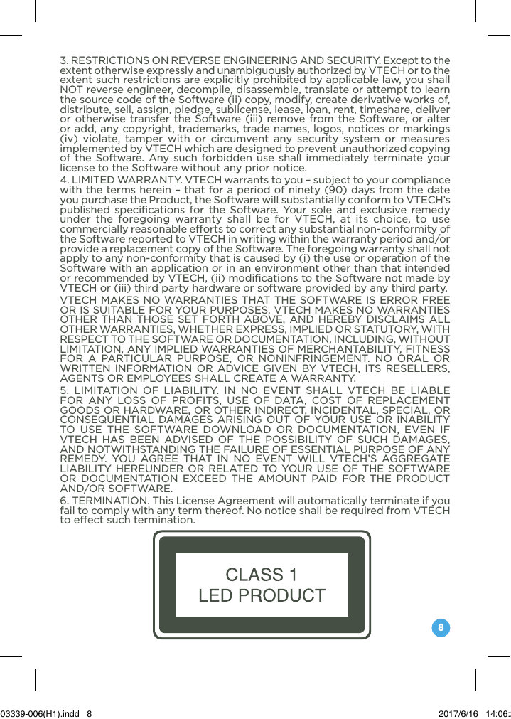 83. RESTRICTIONS ON REVERSE ENGINEERING AND SECURITY. Except to the extent otherwise expressly and unambiguously authorized by VTECH or to the extent such restrictions are explicitly prohibited by applicable law, you shall NOT reverse engineer, decompile, disassemble, translate or attempt to learn the source code of the Software (ii) copy, modify, create derivative works of, distribute, sell, assign, pledge, sublicense, lease, loan, rent, timeshare, deliver or otherwise transfer the Software (iii) remove from the Software, or alter or add, any copyright, trademarks, trade names, logos, notices or markings (iv) violate, tamper with or circumvent any security system or measures implemented by VTECH which are designed to prevent unauthorized copying of the Software. Any such forbidden use shall immediately terminate your license to the Software without any prior notice.4. LIMITED WARRANTY. VTECH warrants to you – subject to your compliance with the terms herein – that for a period of ninety (90) days from the date you purchase the Product, the Software will substantially conform to VTECH’s published specifications for the Software. Your sole and exclusive remedy under the foregoing warranty shall be for VTECH, at its choice, to use commercially reasonable efforts to correct any substantial non-conformity of the Software reported to VTECH in writing within the warranty period and/or provide a replacement copy of the Software. The foregoing warranty shall not apply to any non-conformity that is caused by (i) the use or operation of the Software with an application or in an environment other than that intended or recommended by VTECH, (ii) modifications to the Software not made by VTECH or (iii) third party hardware or software provided by any third party.VTECH MAKES NO WARRANTIES THAT THE SOFTWARE IS ERROR FREE OR IS SUITABLE FOR YOUR PURPOSES. VTECH MAKES NO WARRANTIES OTHER THAN THOSE SET FORTH ABOVE, AND HEREBY DISCLAIMS ALL OTHER WARRANTIES, WHETHER EXPRESS, IMPLIED OR STATUTORY, WITH RESPECT TO THE SOFTWARE OR DOCUMENTATION, INCLUDING, WITHOUT LIMITATION, ANY IMPLIED WARRANTIES OF MERCHANTABILITY, FITNESS FOR A PARTICULAR PURPOSE, OR NONINFRINGEMENT. NO ORAL OR WRITTEN INFORMATION OR ADVICE GIVEN BY VTECH, ITS RESELLERS, AGENTS OR EMPLOYEES SHALL CREATE A WARRANTY. 5. LIMITATION OF LIABILITY. IN NO EVENT SHALL VTECH BE LIABLE FOR ANY LOSS OF PROFITS, USE OF DATA, COST OF REPLACEMENT GOODS OR HARDWARE, OR OTHER INDIRECT, INCIDENTAL, SPECIAL, OR CONSEQUENTIAL DAMAGES ARISING OUT OF YOUR USE OR INABILITY TO USE THE SOFTWARE DOWNLOAD OR DOCUMENTATION, EVEN IF VTECH HAS BEEN ADVISED OF THE POSSIBILITY OF SUCH DAMAGES, AND NOTWITHSTANDING THE FAILURE OF ESSENTIAL PURPOSE OF ANY REMEDY. YOU AGREE THAT IN NO EVENT WILL VTECH’S AGGREGATE LIABILITY HEREUNDER OR RELATED TO YOUR USE OF THE SOFTWARE OR DOCUMENTATION EXCEED THE AMOUNT PAID FOR THE PRODUCT AND/OR SOFTWARE. 6. TERMINATION. This License Agreement will automatically terminate if you fail to comply with any term thereof. No notice shall be required from VTECH to effect such termination. 91-003339-006(H1).indd   8 2017/6/16   14:06:29