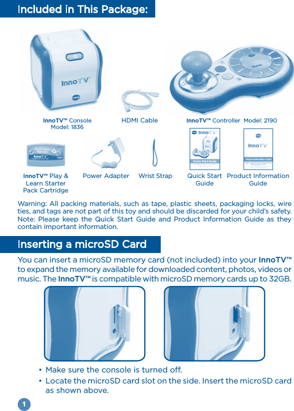 1Included in This Package:Warning: All packing materials, such as tape, plastic sheets, packaging locks, wire ties, and tags are not part of this toy and should be discarded for your child’s safety.Note: Please keep the Quick Start Guide and Product Information Guide as they contain important information.Inserting a microSD CardYou can insert a microSD memory card (not included) into your InnoTV™ to expand the memory available for downloaded content, photos, videos or music. The InnoTV™ is compatible with microSD memory cards up to 32GB. as shown above.InnoTV™ Play &amp; Pack CartridgePower Adapter Wrist Strap Quick Start GuideProduct Information GuideHDMI Cable InnoTV™ Controller  Model: 2190InnoTV™ ConsoleModel: 1836